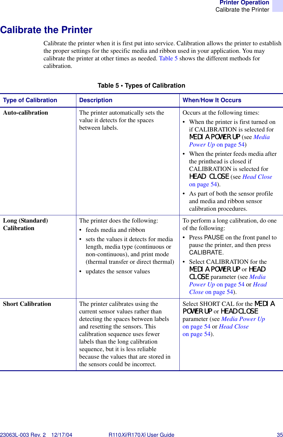 Printer OperationCalibrate the Printer23063L-003 Rev. 2 12/17/04 R110Xi/R170Xi User Guide 35Calibrate the PrinterCalibrate the printer when it is first put into service. Calibration allows the printer to establish the proper settings for the specific media and ribbon used in your application. You may calibrate the printer at other times as needed. Table 5 shows the different methods for calibration.Table 5 • Types of CalibrationType of Calibration Description When/How It OccursAuto-calibration  The printer automatically sets the value it detects for the spaces between labels.Occurs at the following times:• When the printer is first turned on if CALIBRATION is selected for MEDIA POWER UP (see Media Power Up on page 54)• When the printer feeds media after the printhead is closed if CALIBRATION is selected for HEAD CLOSE (see Head Close on page 54).• As part of both the sensor profile and media and ribbon sensor calibration procedures.Long (Standard) Calibration  The printer does the following:• feeds media and ribbon• sets the values it detects for media length, media type (continuous or non-continuous), and print mode (thermal transfer or direct thermal)• updates the sensor valuesTo perform a long calibration, do one of the following:• Press PAUSE on the front panel to pause the printer, and then press CALIBRATE.• Select CALIBRATION for the MEDIA POWER UP or HEAD CLOSE parameter (see Media Power Up on page 54 or Head Close on page 54). Short Calibration The printer calibrates using the current sensor values rather than detecting the spaces between labels and resetting the sensors. This calibration sequence uses fewer labels than the long calibration sequence, but it is less reliable because the values that are stored in the sensors could be incorrect.Select SHORT CAL for the MEDIA POWER UP or HEAD CLOSE parameter (see Media Power Up on page 54 or Head Close on page 54).