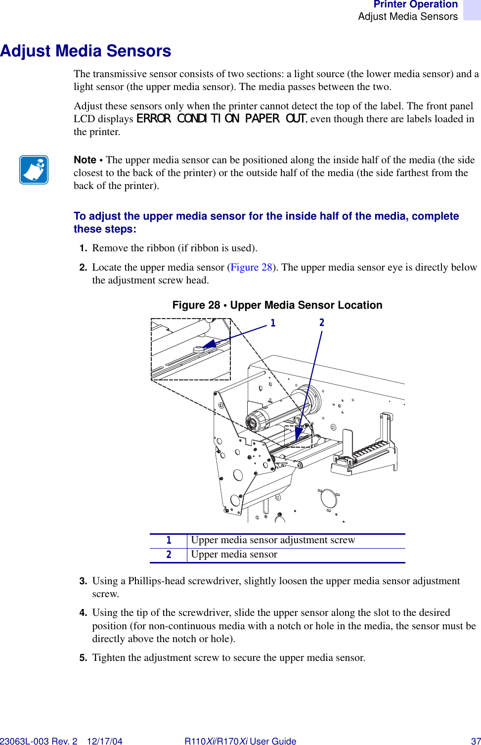 Printer OperationAdjust Media Sensors23063L-003 Rev. 2 12/17/04 R110Xi/R170Xi User Guide 37Adjust Media SensorsThe transmissive sensor consists of two sections: a light source (the lower media sensor) and a light sensor (the upper media sensor). The media passes between the two. Adjust these sensors only when the printer cannot detect the top of the label. The front panel LCD displays ERROR CONDITION PAPER OUT, even though there are labels loaded in the printer.To adjust the upper media sensor for the inside half of the media, complete these steps:1. Remove the ribbon (if ribbon is used).2. Locate the upper media sensor (Figure 28). The upper media sensor eye is directly below the adjustment screw head.Figure 28 • Upper Media Sensor Location3. Using a Phillips-head screwdriver, slightly loosen the upper media sensor adjustment screw.4. Using the tip of the screwdriver, slide the upper sensor along the slot to the desired position (for non-continuous media with a notch or hole in the media, the sensor must be directly above the notch or hole).5. Tighten the adjustment screw to secure the upper media sensor.Note • The upper media sensor can be positioned along the inside half of the media (the side closest to the back of the printer) or the outside half of the media (the side farthest from the back of the printer).1Upper media sensor adjustment screw2Upper media sensor12