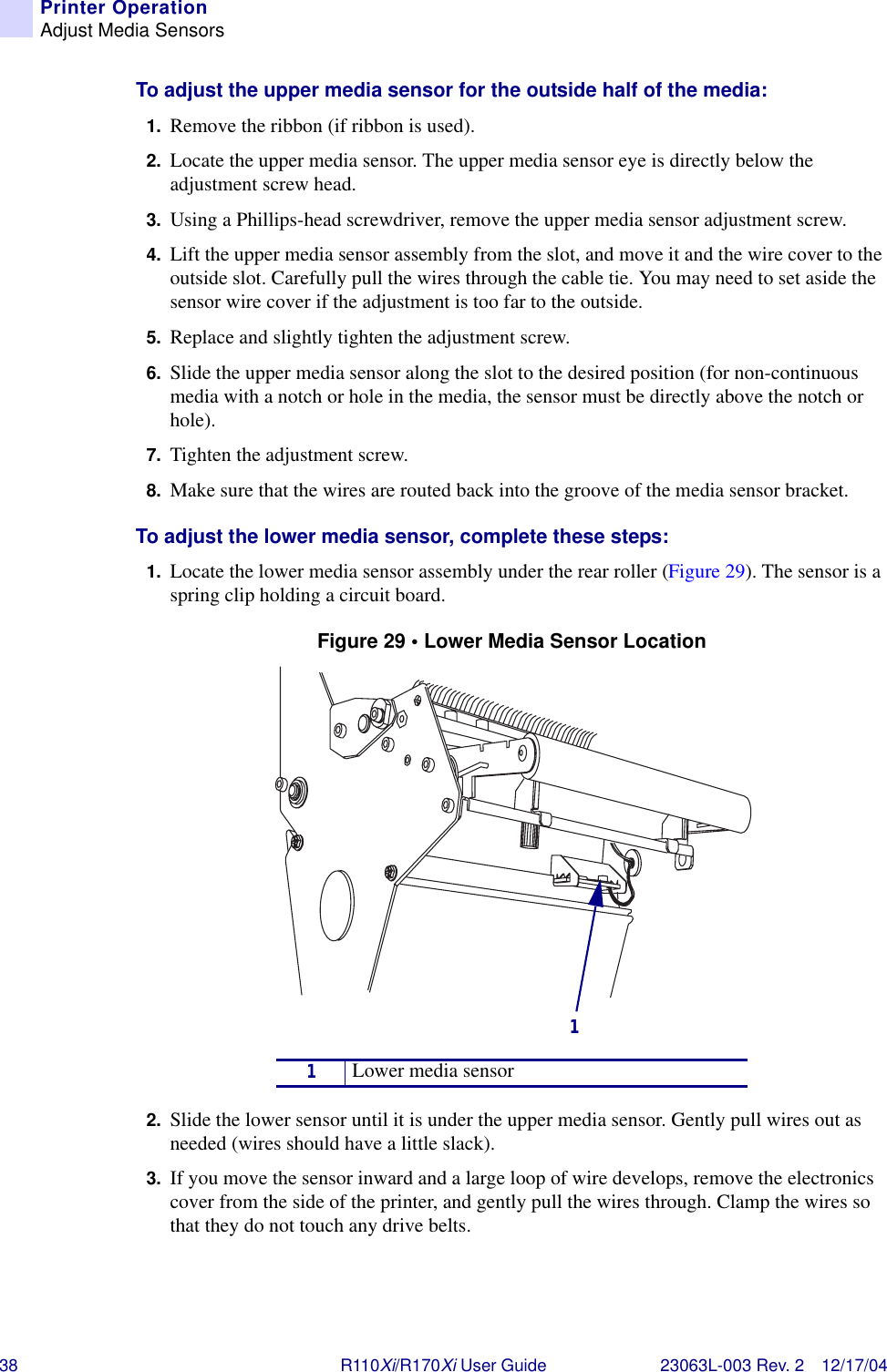 38 R110Xi/R170Xi User Guide 23063L-003 Rev. 2 12/17/04Printer OperationAdjust Media SensorsTo adjust the upper media sensor for the outside half of the media:1. Remove the ribbon (if ribbon is used).2. Locate the upper media sensor. The upper media sensor eye is directly below the adjustment screw head. 3. Using a Phillips-head screwdriver, remove the upper media sensor adjustment screw.4. Lift the upper media sensor assembly from the slot, and move it and the wire cover to the outside slot. Carefully pull the wires through the cable tie. You may need to set aside the sensor wire cover if the adjustment is too far to the outside.5. Replace and slightly tighten the adjustment screw.6. Slide the upper media sensor along the slot to the desired position (for non-continuous media with a notch or hole in the media, the sensor must be directly above the notch or hole).7. Tighten the adjustment screw.8. Make sure that the wires are routed back into the groove of the media sensor bracket.To adjust the lower media sensor, complete these steps:1. Locate the lower media sensor assembly under the rear roller (Figure 29). The sensor is a spring clip holding a circuit board.Figure 29 • Lower Media Sensor Location2. Slide the lower sensor until it is under the upper media sensor. Gently pull wires out as needed (wires should have a little slack).3. If you move the sensor inward and a large loop of wire develops, remove the electronics cover from the side of the printer, and gently pull the wires through. Clamp the wires so that they do not touch any drive belts.1Lower media sensor1