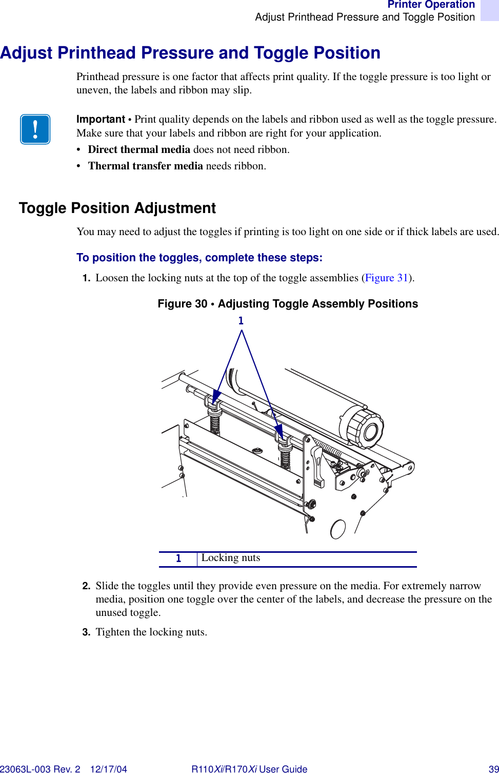 Printer OperationAdjust Printhead Pressure and Toggle Position23063L-003 Rev. 2 12/17/04 R110Xi/R170Xi User Guide 39Adjust Printhead Pressure and Toggle PositionPrinthead pressure is one factor that affects print quality. If the toggle pressure is too light or uneven, the labels and ribbon may slip.Toggle Position AdjustmentYou may need to adjust the toggles if printing is too light on one side or if thick labels are used.To position the toggles, complete these steps:1. Loosen the locking nuts at the top of the toggle assemblies (Figure 31).Figure 30 • Adjusting Toggle Assembly Positions2. Slide the toggles until they provide even pressure on the media. For extremely narrow media, position one toggle over the center of the labels, and decrease the pressure on the unused toggle.3. Tighten the locking nuts.Important • Print quality depends on the labels and ribbon used as well as the toggle pressure. Make sure that your labels and ribbon are right for your application. •Direct thermal media does not need ribbon.•Thermal transfer media needs ribbon.1Locking nuts1