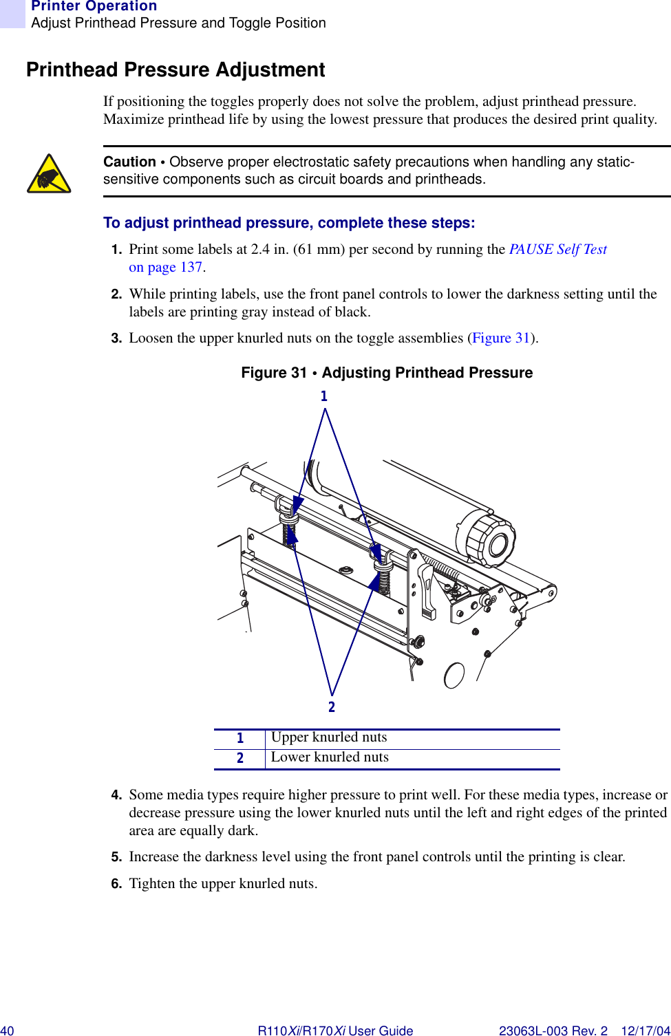 40 R110Xi/R170Xi User Guide 23063L-003 Rev. 2 12/17/04Printer OperationAdjust Printhead Pressure and Toggle PositionPrinthead Pressure AdjustmentIf positioning the toggles properly does not solve the problem, adjust printhead pressure. Maximize printhead life by using the lowest pressure that produces the desired print quality.To adjust printhead pressure, complete these steps:1. Print some labels at 2.4 in. (61 mm) per second by running the PAUSE S elf  Tes t on page 137.2. While printing labels, use the front panel controls to lower the darkness setting until the labels are printing gray instead of black.3. Loosen the upper knurled nuts on the toggle assemblies (Figure 31).Figure 31 • Adjusting Printhead Pressure4. Some media types require higher pressure to print well. For these media types, increase or decrease pressure using the lower knurled nuts until the left and right edges of the printed area are equally dark. 5. Increase the darkness level using the front panel controls until the printing is clear.6. Tighten the upper knurled nuts.Caution • Observe proper electrostatic safety precautions when handling any static-sensitive components such as circuit boards and printheads.1Upper knurled nuts2Lower knurled nuts21