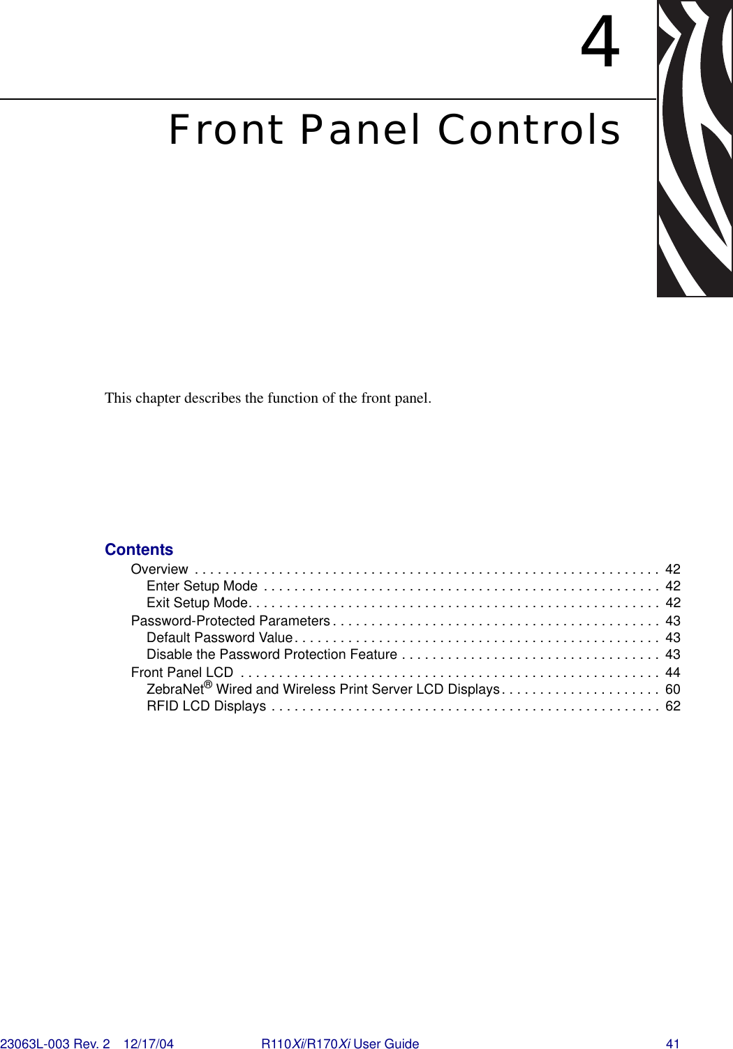 23063L-003 Rev. 2 12/17/04 R110Xi/R170Xi User Guide 414Front Panel ControlsThis chapter describes the function of the front panel.ContentsOverview  . . . . . . . . . . . . . . . . . . . . . . . . . . . . . . . . . . . . . . . . . . . . . . . . . . . . . . . . . . . . .  42Enter Setup Mode . . . . . . . . . . . . . . . . . . . . . . . . . . . . . . . . . . . . . . . . . . . . . . . . . . . .  42Exit Setup Mode. . . . . . . . . . . . . . . . . . . . . . . . . . . . . . . . . . . . . . . . . . . . . . . . . . . . . .  42Password-Protected Parameters . . . . . . . . . . . . . . . . . . . . . . . . . . . . . . . . . . . . . . . . . . .  43Default Password Value. . . . . . . . . . . . . . . . . . . . . . . . . . . . . . . . . . . . . . . . . . . . . . . .  43Disable the Password Protection Feature . . . . . . . . . . . . . . . . . . . . . . . . . . . . . . . . . .  43Front Panel LCD  . . . . . . . . . . . . . . . . . . . . . . . . . . . . . . . . . . . . . . . . . . . . . . . . . . . . . . .  44ZebraNet®Wired and Wireless Print Server LCD Displays. . . . . . . . . . . . . . . . . . . . .  60RFID LCD Displays . . . . . . . . . . . . . . . . . . . . . . . . . . . . . . . . . . . . . . . . . . . . . . . . . . .  62