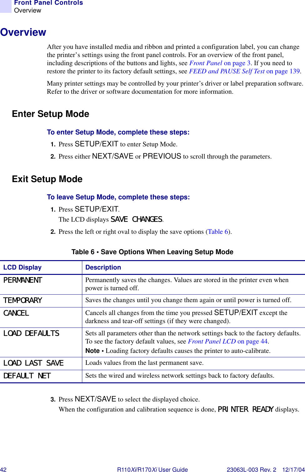 42 R110Xi/R170Xi User Guide 23063L-003 Rev. 2 12/17/04Front Panel ControlsOverviewOverviewAfter you have installed media and ribbon and printed a configuration label, you can change the printer’s settings using the front panel controls. For an overview of the front panel, including descriptions of the buttons and lights, see Front Panel on page 3. If you need to restore the printer to its factory default settings, see FEED and PAUSE Self Test on page 139.Many printer settings may be controlled by your printer’s driver or label preparation software. Refer to the driver or software documentation for more information.Enter Setup ModeTo enter Setup Mode, complete these steps:1. Press SETUP/EXIT to enter Setup Mode. 2. Press either NEXT/SAVE or PREVIOUS to scroll through the parameters.Exit Setup ModeTo leave Setup Mode, complete these steps:1. Press SETUP/EXIT.The LCD displays SAVE CHANGES.2. Press the left or right oval to display the save options (Table 6).3. Press NEXT/SAVE to select the displayed choice.When the configuration and calibration sequence is done, PRINTER READY displays.Table 6 • Save Options When Leaving Setup ModeLCD Display DescriptionPERMANENT Permanently saves the changes. Values are stored in the printer even when power is turned off.TEMPORARY Saves the changes until you change them again or until power is turned off.CANCEL Cancels all changes from the time you pressed SETUP/EXIT except the darkness and tear-off settings (if they were changed).LOAD DEFAULTS Sets all parameters other than the network settings back to the factory defaults. To see the factory default values, see Front Panel LCD on page 44.Note • Loading factory defaults causes the printer to auto-calibrate. LOAD LAST SAVE Loads values from the last permanent save.DEFAULT NET Sets the wired and wireless network settings back to factory defaults.