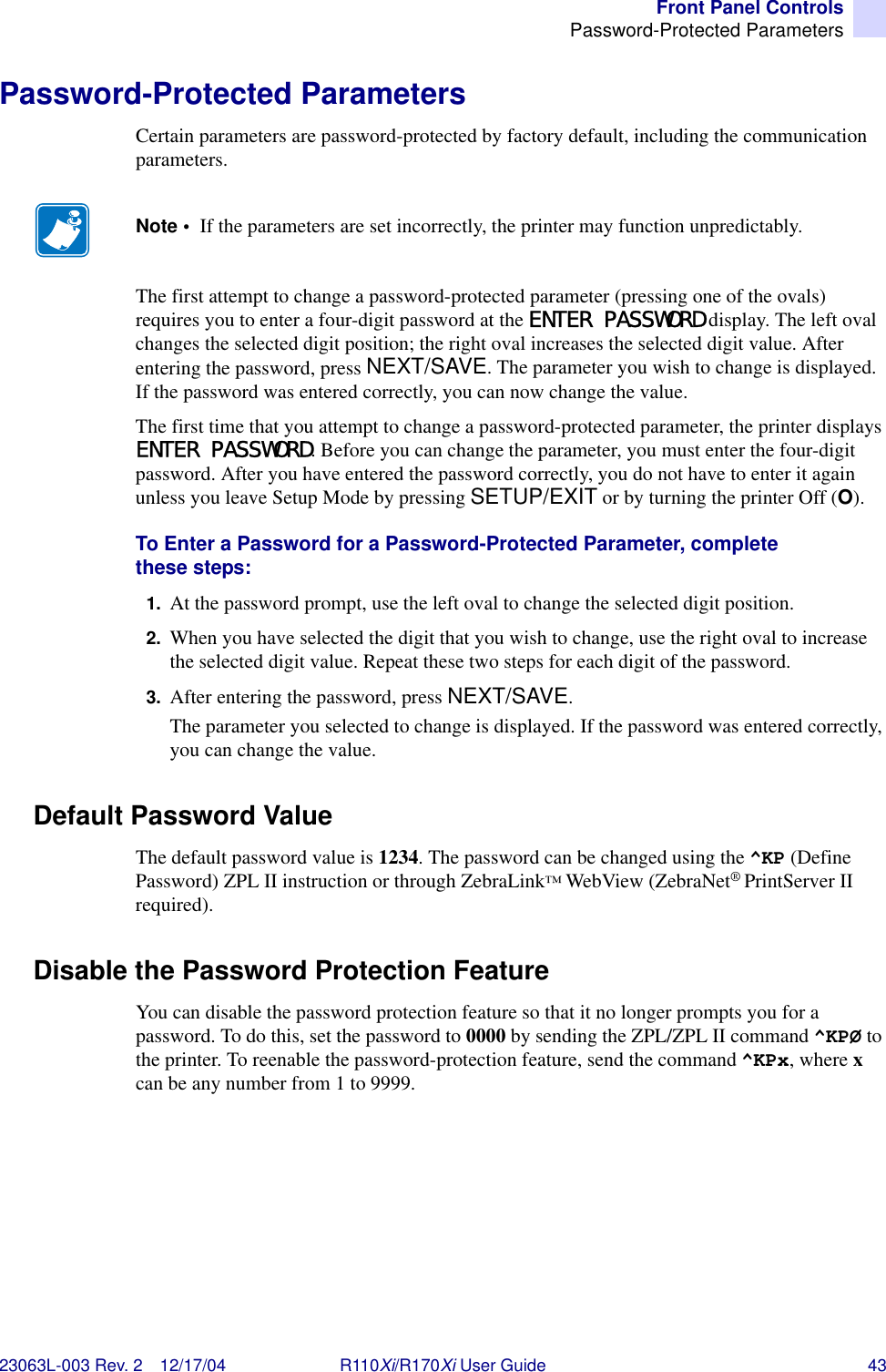 Front Panel ControlsPassword-Protected Parameters23063L-003 Rev. 2 12/17/04 R110Xi/R170Xi User Guide 43Password-Protected ParametersCertain parameters are password-protected by factory default, including the communication parameters.The first attempt to change a password-protected parameter (pressing one of the ovals) requires you to enter a four-digit password at the ENTER PASSWORD display. The left oval changes the selected digit position; the right oval increases the selected digit value. After entering the password, press NEXT/SAVE. The parameter you wish to change is displayed. If the password was entered correctly, you can now change the value.The first time that you attempt to change a password-protected parameter, the printer displays ENTER PASSWORD. Before you can change the parameter, you must enter the four-digit password. After you have entered the password correctly, you do not have to enter it again unless you leave Setup Mode by pressing SETUP/EXIT or by turning the printer Off (O).To Enter a Password for a Password-Protected Parameter, complete these steps:1. At the password prompt, use the left oval to change the selected digit position.2. When you have selected the digit that you wish to change, use the right oval to increase the selected digit value. Repeat these two steps for each digit of the password.3. After entering the password, press NEXT/SAVE.The parameter you selected to change is displayed. If the password was entered correctly, you can change the value.Default Password ValueThe default password value is 1234. The password can be changed using the ^KP (Define Password) ZPL II instruction or through ZebraLink™ WebView (ZebraNet®PrintServer II required).Disable the Password Protection FeatureYou can disable the password protection feature so that it no longer prompts you for a password. To do this, set the password to 0000 by sending the ZPL/ZPL II command ^KPØ to the printer. To reenable the password-protection feature, send the command ^KPx, where x can be any number from 1 to 9999.Note •  If the parameters are set incorrectly, the printer may function unpredictably.