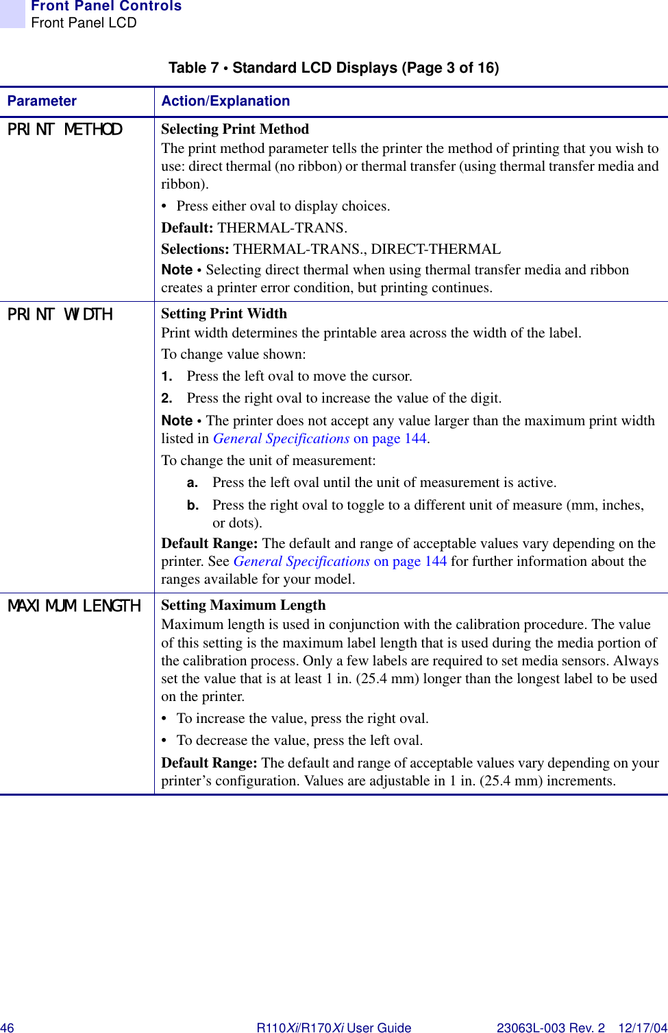 46 R110Xi/R170Xi User Guide 23063L-003 Rev. 2 12/17/04Front Panel ControlsFront Panel LCDPRINT METHOD Selecting Print MethodThe print method parameter tells the printer the method of printing that you wish to use: direct thermal (no ribbon) or thermal transfer (using thermal transfer media and ribbon). • Press either oval to display choices.Default: THERMAL-TRANS.Selections: THERMAL-TRANS., DIRECT-THERMALNote • Selecting direct thermal when using thermal transfer media and ribbon creates a printer error condition, but printing continues.PRINT WIDTH Setting Print WidthPrint width determines the printable area across the width of the label.To change value shown:1. Press the left oval to move the cursor.2. Press the right oval to increase the value of the digit.Note • The printer does not accept any value larger than the maximum print width listed in General Specifications on page 144.To change the unit of measurement:a. Press the left oval until the unit of measurement is active.b. Press the right oval to toggle to a different unit of measure (mm, inches, or dots).Default Range: The default and range of acceptable values vary depending on the printer. See General Specifications on page 144 for further information about the ranges available for your model.MAXIMUM LENGTH Setting Maximum LengthMaximum length is used in conjunction with the calibration procedure. The value of this setting is the maximum label length that is used during the media portion of the calibration process. Only a few labels are required to set media sensors. Always set the value that is at least 1 in. (25.4 mm) longer than the longest label to be used on the printer.• To increase the value, press the right oval.• To decrease the value, press the left oval. Default Range: The default and range of acceptable values vary depending on your printer’s configuration. Values are adjustable in 1 in. (25.4 mm) increments.Table 7 • Standard LCD Displays (Page 3 of 16)Parameter Action/Explanation