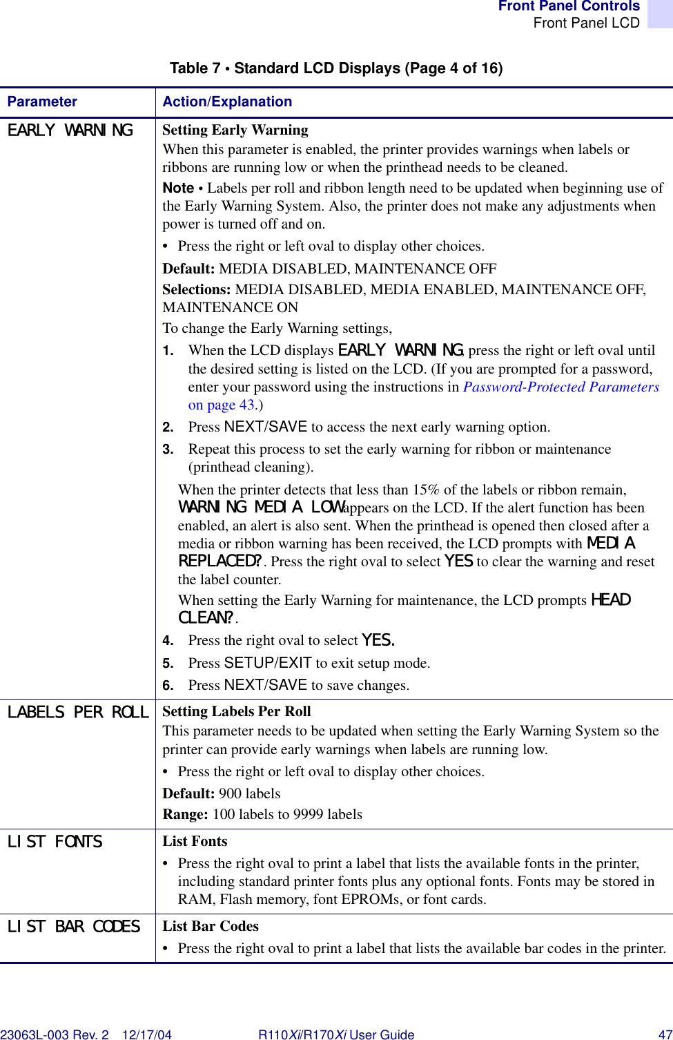 Front Panel ControlsFront Panel LCD23063L-003 Rev. 2 12/17/04 R110Xi/R170Xi User Guide 47EARLY WARNING Setting Early WarningWhen this parameter is enabled, the printer provides warnings when labels or ribbons are running low or when the printhead needs to be cleaned.Note • Labels per roll and ribbon length need to be updated when beginning use of the Early Warning System. Also, the printer does not make any adjustments when power is turned off and on.• Press the right or left oval to display other choices.Default: MEDIA DISABLED, MAINTENANCE OFFSelections: MEDIA DISABLED, MEDIA ENABLED, MAINTENANCE OFF, MAINTENANCE ONTo change the Early Warning settings,1. When the LCD displays EARLY WARNING, press the right or left oval until the desired setting is listed on the LCD. (If you are prompted for a password, enter your password using the instructions in Password-Protected Parameters on page 43.)2. Press NEXT/SAVE to access the next early warning option.3. Repeat this process to set the early warning for ribbon or maintenance (printhead cleaning).When the printer detects that less than 15% of the labels or ribbon remain, WARNING MEDIA LOW appears on the LCD. If the alert function has been enabled, an alert is also sent. When the printhead is opened then closed after a media or ribbon warning has been received, the LCD prompts with MEDIA REPLACED?. Press the right oval to select YES to clear the warning and reset the label counter. When setting the Early Warning for maintenance, the LCD prompts HEAD CLEAN?. 4. Press the right oval to select YES. 5. Press SETUP/EXIT to exit setup mode.6. Press NEXT/SAVE to save changes.LABELS PER ROLL Setting Labels Per RollThis parameter needs to be updated when setting the Early Warning System so the printer can provide early warnings when labels are running low.• Press the right or left oval to display other choices.Default: 900 labelsRange: 100 labels to 9999 labelsLIST FONTS List Fonts• Press the right oval to print a label that lists the available fonts in the printer, including standard printer fonts plus any optional fonts. Fonts may be stored in RAM, Flash memory, font EPROMs, or font cards.LIST BAR CODES List Bar Codes• Press the right oval to print a label that lists the available bar codes in the printer.Table 7 • Standard LCD Displays (Page 4 of 16)Parameter Action/Explanation