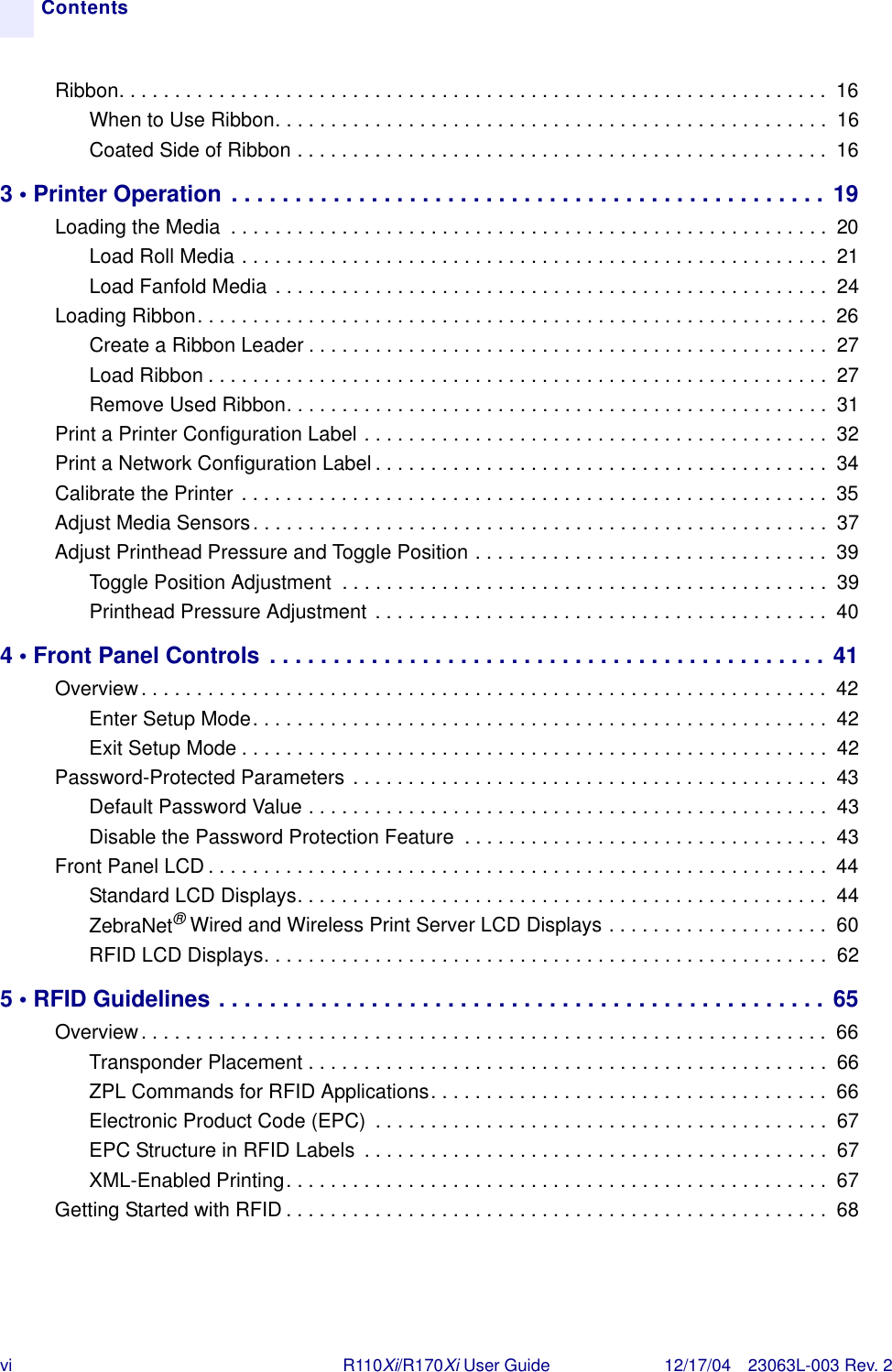 vi R110Xi/R170Xi User Guide 12/17/04 23063L-003 Rev. 2ContentsRibbon. . . . . . . . . . . . . . . . . . . . . . . . . . . . . . . . . . . . . . . . . . . . . . . . . . . . . . . . . . . . . . . .  16When to Use Ribbon. . . . . . . . . . . . . . . . . . . . . . . . . . . . . . . . . . . . . . . . . . . . . . . . . .  16Coated Side of Ribbon . . . . . . . . . . . . . . . . . . . . . . . . . . . . . . . . . . . . . . . . . . . . . . . .  163 • Printer Operation . . . . . . . . . . . . . . . . . . . . . . . . . . . . . . . . . . . . . . . . . . . . . . . 19Loading the Media  . . . . . . . . . . . . . . . . . . . . . . . . . . . . . . . . . . . . . . . . . . . . . . . . . . . . . .  20Load Roll Media . . . . . . . . . . . . . . . . . . . . . . . . . . . . . . . . . . . . . . . . . . . . . . . . . . . . .  21Load Fanfold Media . . . . . . . . . . . . . . . . . . . . . . . . . . . . . . . . . . . . . . . . . . . . . . . . . .  24Loading Ribbon. . . . . . . . . . . . . . . . . . . . . . . . . . . . . . . . . . . . . . . . . . . . . . . . . . . . . . . . . 26Create a Ribbon Leader . . . . . . . . . . . . . . . . . . . . . . . . . . . . . . . . . . . . . . . . . . . . . . .  27Load Ribbon . . . . . . . . . . . . . . . . . . . . . . . . . . . . . . . . . . . . . . . . . . . . . . . . . . . . . . . .  27Remove Used Ribbon. . . . . . . . . . . . . . . . . . . . . . . . . . . . . . . . . . . . . . . . . . . . . . . . .  31Print a Printer Configuration Label . . . . . . . . . . . . . . . . . . . . . . . . . . . . . . . . . . . . . . . . . .  32Print a Network Configuration Label . . . . . . . . . . . . . . . . . . . . . . . . . . . . . . . . . . . . . . . . .  34Calibrate the Printer . . . . . . . . . . . . . . . . . . . . . . . . . . . . . . . . . . . . . . . . . . . . . . . . . . . . . 35Adjust Media Sensors. . . . . . . . . . . . . . . . . . . . . . . . . . . . . . . . . . . . . . . . . . . . . . . . . . . .  37Adjust Printhead Pressure and Toggle Position . . . . . . . . . . . . . . . . . . . . . . . . . . . . . . . .  39Toggle Position Adjustment  . . . . . . . . . . . . . . . . . . . . . . . . . . . . . . . . . . . . . . . . . . . .  39Printhead Pressure Adjustment . . . . . . . . . . . . . . . . . . . . . . . . . . . . . . . . . . . . . . . . .  404 • Front Panel Controls . . . . . . . . . . . . . . . . . . . . . . . . . . . . . . . . . . . . . . . . . . . . 41Overview. . . . . . . . . . . . . . . . . . . . . . . . . . . . . . . . . . . . . . . . . . . . . . . . . . . . . . . . . . . . . .  42Enter Setup Mode. . . . . . . . . . . . . . . . . . . . . . . . . . . . . . . . . . . . . . . . . . . . . . . . . . . .  42Exit Setup Mode . . . . . . . . . . . . . . . . . . . . . . . . . . . . . . . . . . . . . . . . . . . . . . . . . . . . .  42Password-Protected Parameters . . . . . . . . . . . . . . . . . . . . . . . . . . . . . . . . . . . . . . . . . . .  43Default Password Value . . . . . . . . . . . . . . . . . . . . . . . . . . . . . . . . . . . . . . . . . . . . . . .  43Disable the Password Protection Feature  . . . . . . . . . . . . . . . . . . . . . . . . . . . . . . . . .  43Front Panel LCD . . . . . . . . . . . . . . . . . . . . . . . . . . . . . . . . . . . . . . . . . . . . . . . . . . . . . . . .  44Standard LCD Displays. . . . . . . . . . . . . . . . . . . . . . . . . . . . . . . . . . . . . . . . . . . . . . . .  44ZebraNet®Wired and Wireless Print Server LCD Displays . . . . . . . . . . . . . . . . . . . .  60RFID LCD Displays. . . . . . . . . . . . . . . . . . . . . . . . . . . . . . . . . . . . . . . . . . . . . . . . . . .  625 • RFID Guidelines . . . . . . . . . . . . . . . . . . . . . . . . . . . . . . . . . . . . . . . . . . . . . . . . 65Overview. . . . . . . . . . . . . . . . . . . . . . . . . . . . . . . . . . . . . . . . . . . . . . . . . . . . . . . . . . . . . .  66Transponder Placement . . . . . . . . . . . . . . . . . . . . . . . . . . . . . . . . . . . . . . . . . . . . . . .  66ZPL Commands for RFID Applications. . . . . . . . . . . . . . . . . . . . . . . . . . . . . . . . . . . .  66Electronic Product Code (EPC)  . . . . . . . . . . . . . . . . . . . . . . . . . . . . . . . . . . . . . . . . .  67EPC Structure in RFID Labels  . . . . . . . . . . . . . . . . . . . . . . . . . . . . . . . . . . . . . . . . . .  67XML-Enabled Printing. . . . . . . . . . . . . . . . . . . . . . . . . . . . . . . . . . . . . . . . . . . . . . . . .  67Getting Started with RFID . . . . . . . . . . . . . . . . . . . . . . . . . . . . . . . . . . . . . . . . . . . . . . . . .  68