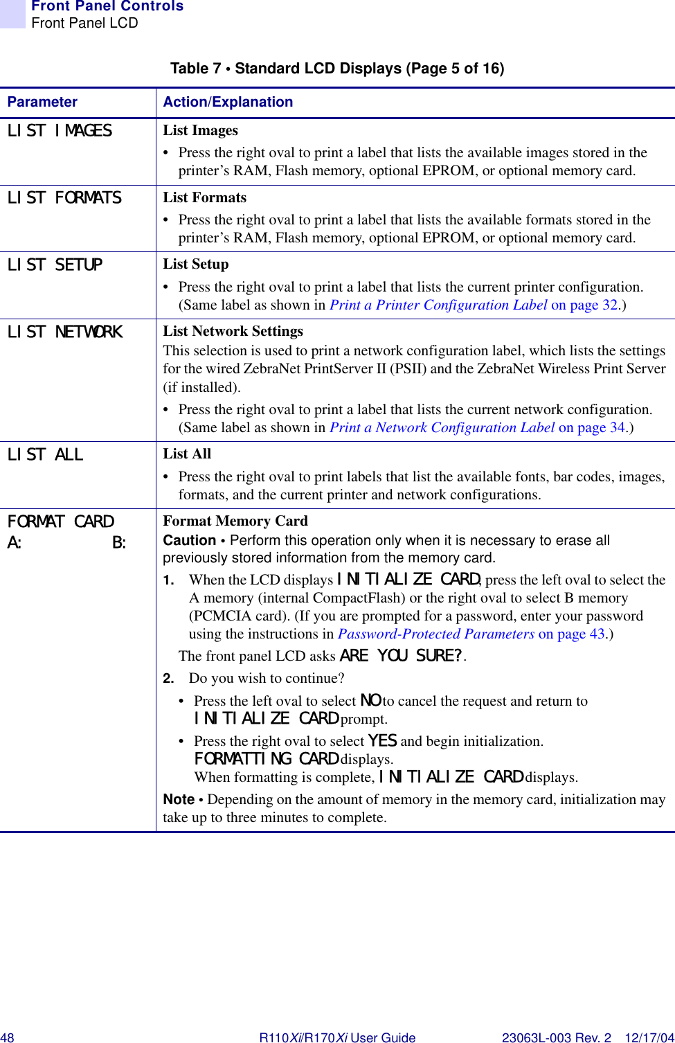 48 R110Xi/R170Xi User Guide 23063L-003 Rev. 2 12/17/04Front Panel ControlsFront Panel LCDLIST IMAGES List Images• Press the right oval to print a label that lists the available images stored in the printer’s RAM, Flash memory, optional EPROM, or optional memory card.LIST FORMATS List Formats• Press the right oval to print a label that lists the available formats stored in the printer’s RAM, Flash memory, optional EPROM, or optional memory card.LIST SETUP List Setup• Press the right oval to print a label that lists the current printer configuration. (Same label as shown in Print a Printer Configuration Label on page 32.)LIST NETWORK List Network SettingsThis selection is used to print a network configuration label, which lists the settings for the wired ZebraNet PrintServer II (PSII) and the ZebraNet Wireless Print Server (if installed).• Press the right oval to print a label that lists the current network configuration. (Same label as shown in Print a Network Configuration Label on page 34.)LIST ALL List All• Press the right oval to print labels that list the available fonts, bar codes, images, formats, and the current printer and network configurations.FORMAT CARDA:         B: Format Memory CardCaution • Perform this operation only when it is necessary to erase all previously stored information from the memory card. 1. When the LCD displays INITIALIZE CARD, press the left oval to select the A memory (internal CompactFlash) or the right oval to select B memory (PCMCIA card). (If you are prompted for a password, enter your password using the instructions in Password-Protected Parameters on page 43.)The front panel LCD asks ARE YOU SURE?.2. Do you wish to continue?• Press the left oval to select NO to cancel the request and return to INITIALIZE CARD prompt.• Press the right oval to select YES and begin initialization.FORMATTING CARD displays. When formatting is complete, INITIALIZE CARD displays.Note • Depending on the amount of memory in the memory card, initialization may take up to three minutes to complete.Table 7 • Standard LCD Displays (Page 5 of 16)Parameter Action/Explanation