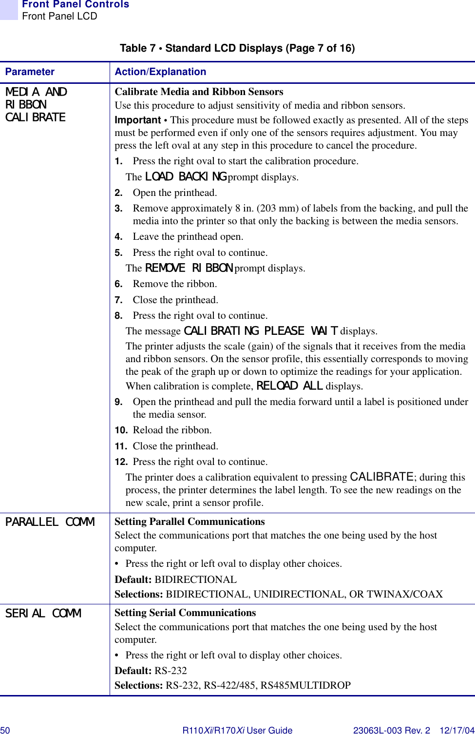50 R110Xi/R170Xi User Guide 23063L-003 Rev. 2 12/17/04Front Panel ControlsFront Panel LCDMEDIA AND RIBBON CALIBRATECalibrate Media and Ribbon SensorsUse this procedure to adjust sensitivity of media and ribbon sensors.Important • This procedure must be followed exactly as presented. All of the steps must be performed even if only one of the sensors requires adjustment. You may press the left oval at any step in this procedure to cancel the procedure.1. Press the right oval to start the calibration procedure. The LOAD BACKING prompt displays.2. Open the printhead.3. Remove approximately 8 in. (203 mm) of labels from the backing, and pull the media into the printer so that only the backing is between the media sensors.4. Leave the printhead open.5. Press the right oval to continue.The REMOVE RIBBON prompt displays.6. Remove the ribbon.7. Close the printhead.8. Press the right oval to continue.The message CALIBRATING PLEASE WAIT displays.The printer adjusts the scale (gain) of the signals that it receives from the media and ribbon sensors. On the sensor profile, this essentially corresponds to moving the peak of the graph up or down to optimize the readings for your application.When calibration is complete, RELOAD ALL displays.9. Open the printhead and pull the media forward until a label is positioned under the media sensor.10. Reload the ribbon.11. Close the printhead.12. Press the right oval to continue.The printer does a calibration equivalent to pressing CALIBRATE; during this process, the printer determines the label length. To see the new readings on the new scale, print a sensor profile.PARALLEL COMM Setting Parallel CommunicationsSelect the communications port that matches the one being used by the host computer.• Press the right or left oval to display other choices.Default: BIDIRECTIONALSelections: BIDIRECTIONAL, UNIDIRECTIONAL, OR TWINAX/COAXSERIAL COMM Setting Serial CommunicationsSelect the communications port that matches the one being used by the host computer.• Press the right or left oval to display other choices.Default: RS-232Selections: RS-232, RS-422/485, RS485MULTIDROPTable 7 • Standard LCD Displays (Page 7 of 16)Parameter Action/Explanation