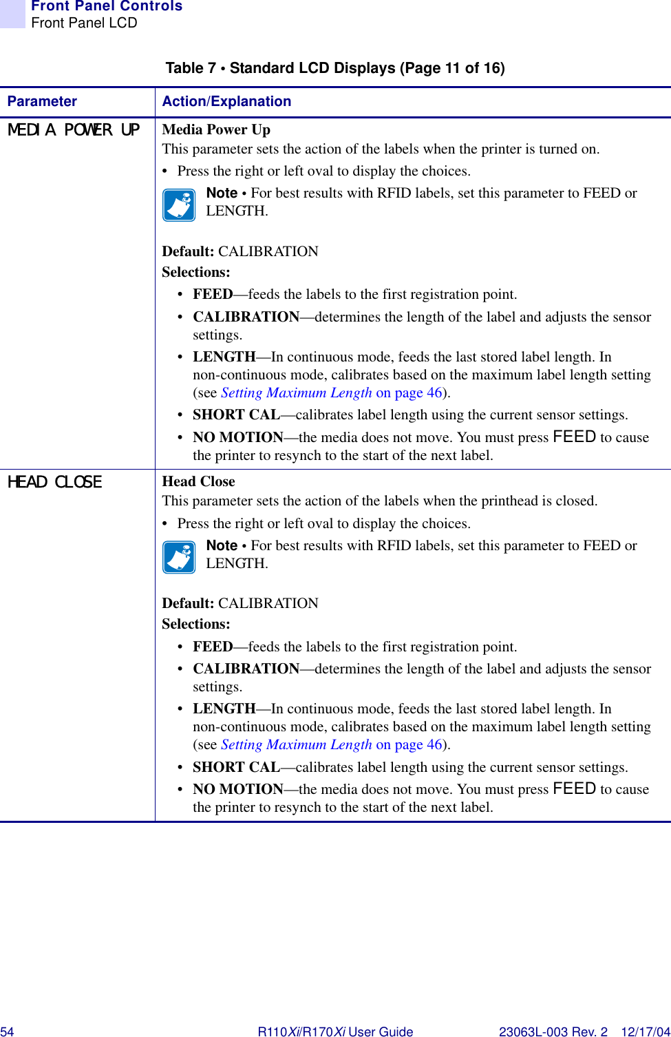 54 R110Xi/R170Xi User Guide 23063L-003 Rev. 2 12/17/04Front Panel ControlsFront Panel LCDMEDIA POWER UP Media Power UpThis parameter sets the action of the labels when the printer is turned on.• Press the right or left oval to display the choices. Note • For best results with RFID labels, set this parameter to FEED or LENGTH.Default: CALIBRATIONSelections:•FEED—feeds the labels to the first registration point.•CALIBRATION—determines the length of the label and adjusts the sensor settings.•LENGTH—In continuous mode, feeds the last stored label length. In non-continuous mode, calibrates based on the maximum label length setting (see Setting Maximum Length on page 46).•SHORT CAL—calibrates label length using the current sensor settings.•NO MOTION—the media does not move. You must press FEED to cause the printer to resynch to the start of the next label.HEAD CLOSE Head CloseThis parameter sets the action of the labels when the printhead is closed.• Press the right or left oval to display the choices. Note • For best results with RFID labels, set this parameter to FEED or LENGTH.Default: CALIBRATIONSelections:•FEED—feeds the labels to the first registration point.•CALIBRATION—determines the length of the label and adjusts the sensor settings.•LENGTH—In continuous mode, feeds the last stored label length. In non-continuous mode, calibrates based on the maximum label length setting (see Setting Maximum Length on page 46).•SHORT CAL—calibrates label length using the current sensor settings.•NO MOTION—the media does not move. You must press FEED to cause the printer to resynch to the start of the next label.Table 7 • Standard LCD Displays (Page 11 of 16)Parameter Action/Explanation