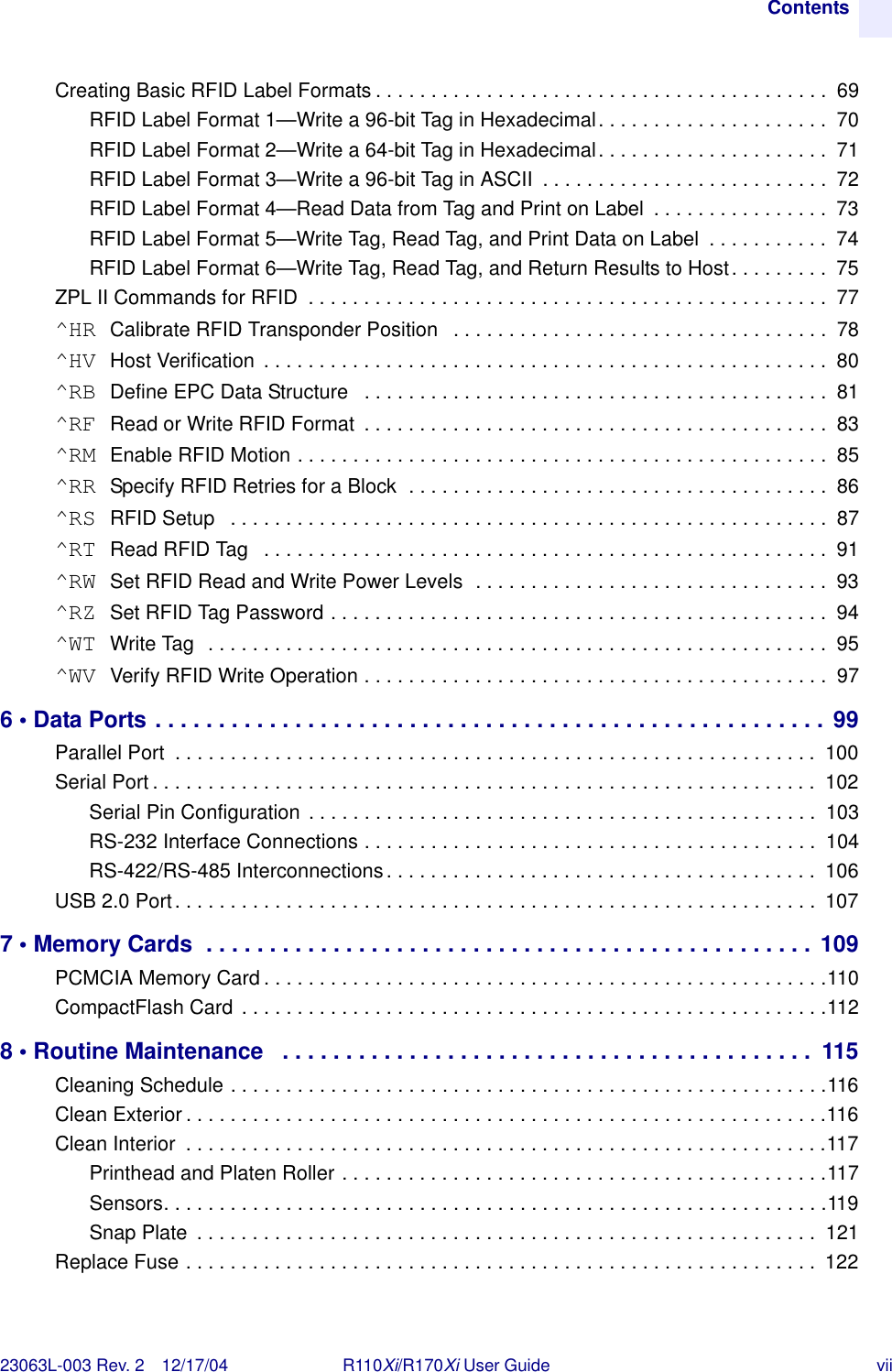 Contents23063L-003 Rev. 2 12/17/04 R110Xi/R170Xi User Guide viiCreating Basic RFID Label Formats . . . . . . . . . . . . . . . . . . . . . . . . . . . . . . . . . . . . . . . . .  69RFID Label Format 1—Write a 96-bit Tag in Hexadecimal. . . . . . . . . . . . . . . . . . . . .  70RFID Label Format 2—Write a 64-bit Tag in Hexadecimal. . . . . . . . . . . . . . . . . . . . .  71RFID Label Format 3—Write a 96-bit Tag in ASCII  . . . . . . . . . . . . . . . . . . . . . . . . . .  72RFID Label Format 4—Read Data from Tag and Print on Label  . . . . . . . . . . . . . . . .  73RFID Label Format 5—Write Tag, Read Tag, and Print Data on Label  . . . . . . . . . . .  74RFID Label Format 6—Write Tag, Read Tag, and Return Results to Host. . . . . . . . .  75ZPL II Commands for RFID  . . . . . . . . . . . . . . . . . . . . . . . . . . . . . . . . . . . . . . . . . . . . . . .  77^HR Calibrate RFID Transponder Position   . . . . . . . . . . . . . . . . . . . . . . . . . . . . . . . . . .  78^HV Host Verification  . . . . . . . . . . . . . . . . . . . . . . . . . . . . . . . . . . . . . . . . . . . . . . . . . . .  80^RB Define EPC Data Structure   . . . . . . . . . . . . . . . . . . . . . . . . . . . . . . . . . . . . . . . . . .  81^RF Read or Write RFID Format  . . . . . . . . . . . . . . . . . . . . . . . . . . . . . . . . . . . . . . . . . .  83^RM Enable RFID Motion . . . . . . . . . . . . . . . . . . . . . . . . . . . . . . . . . . . . . . . . . . . . . . . .  85^RR Specify RFID Retries for a Block  . . . . . . . . . . . . . . . . . . . . . . . . . . . . . . . . . . . . . .  86^RS RFID Setup   . . . . . . . . . . . . . . . . . . . . . . . . . . . . . . . . . . . . . . . . . . . . . . . . . . . . . .  87^RT Read RFID Tag   . . . . . . . . . . . . . . . . . . . . . . . . . . . . . . . . . . . . . . . . . . . . . . . . . . .  91^RW Set RFID Read and Write Power Levels  . . . . . . . . . . . . . . . . . . . . . . . . . . . . . . . .  93^RZ Set RFID Tag Password . . . . . . . . . . . . . . . . . . . . . . . . . . . . . . . . . . . . . . . . . . . . .  94^WT Write Tag  . . . . . . . . . . . . . . . . . . . . . . . . . . . . . . . . . . . . . . . . . . . . . . . . . . . . . . . .  95^WV Verify RFID Write Operation . . . . . . . . . . . . . . . . . . . . . . . . . . . . . . . . . . . . . . . . . .  976 • Data Ports . . . . . . . . . . . . . . . . . . . . . . . . . . . . . . . . . . . . . . . . . . . . . . . . . . . . . 99Parallel Port  . . . . . . . . . . . . . . . . . . . . . . . . . . . . . . . . . . . . . . . . . . . . . . . . . . . . . . . . . .  100Serial Port . . . . . . . . . . . . . . . . . . . . . . . . . . . . . . . . . . . . . . . . . . . . . . . . . . . . . . . . . . . .  102Serial Pin Configuration . . . . . . . . . . . . . . . . . . . . . . . . . . . . . . . . . . . . . . . . . . . . . .  103RS-232 Interface Connections . . . . . . . . . . . . . . . . . . . . . . . . . . . . . . . . . . . . . . . . .  104RS-422/RS-485 Interconnections. . . . . . . . . . . . . . . . . . . . . . . . . . . . . . . . . . . . . . .  106USB 2.0 Port. . . . . . . . . . . . . . . . . . . . . . . . . . . . . . . . . . . . . . . . . . . . . . . . . . . . . . . . . . 1077 • Memory Cards  . . . . . . . . . . . . . . . . . . . . . . . . . . . . . . . . . . . . . . . . . . . . . . . . 109PCMCIA Memory Card . . . . . . . . . . . . . . . . . . . . . . . . . . . . . . . . . . . . . . . . . . . . . . . . . . .110CompactFlash Card . . . . . . . . . . . . . . . . . . . . . . . . . . . . . . . . . . . . . . . . . . . . . . . . . . . . .1128 • Routine Maintenance   . . . . . . . . . . . . . . . . . . . . . . . . . . . . . . . . . . . . . . . . . .  115Cleaning Schedule . . . . . . . . . . . . . . . . . . . . . . . . . . . . . . . . . . . . . . . . . . . . . . . . . . . . . .116Clean Exterior . . . . . . . . . . . . . . . . . . . . . . . . . . . . . . . . . . . . . . . . . . . . . . . . . . . . . . . . . .116Clean Interior  . . . . . . . . . . . . . . . . . . . . . . . . . . . . . . . . . . . . . . . . . . . . . . . . . . . . . . . . . .117Printhead and Platen Roller . . . . . . . . . . . . . . . . . . . . . . . . . . . . . . . . . . . . . . . . . . . .117Sensors. . . . . . . . . . . . . . . . . . . . . . . . . . . . . . . . . . . . . . . . . . . . . . . . . . . . . . . . . . . .119Snap Plate  . . . . . . . . . . . . . . . . . . . . . . . . . . . . . . . . . . . . . . . . . . . . . . . . . . . . . . . .  121Replace Fuse . . . . . . . . . . . . . . . . . . . . . . . . . . . . . . . . . . . . . . . . . . . . . . . . . . . . . . . . .  122