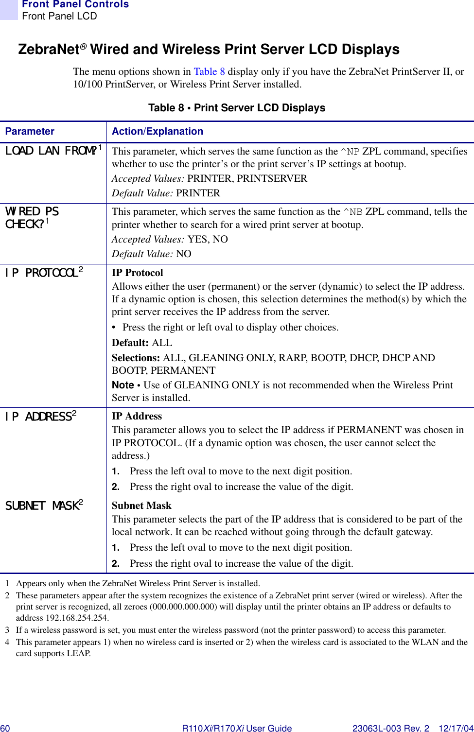 60 R110Xi/R170Xi User Guide 23063L-003 Rev. 2 12/17/04Front Panel ControlsFront Panel LCDZebraNet®Wired and Wireless Print Server LCD DisplaysThe menu options shown in Table 8 display only if you have the ZebraNet PrintServer II, or 10/100 PrintServer, or Wireless Print Server installed.Table 8 • Print Server LCD DisplaysParameter Action/ExplanationLOAD LAN FROM?1This parameter, which serves the same function as the ^NP ZPL command, specifies whether to use the printer’s or the print server’s IP settings at bootup.Accepted Values: PRINTER, PRINTSERVERDefault Value: PRINTERWIRED PS CHECK?1This parameter, which serves the same function as the ^NB ZPL command, tells the printer whether to search for a wired print server at bootup.Accepted Values: YES, NODefault Value: NOIP PROTOCOL2IP ProtocolAllows either the user (permanent) or the server (dynamic) to select the IP address. If a dynamic option is chosen, this selection determines the method(s) by which the print server receives the IP address from the server.• Press the right or left oval to display other choices.Default: ALLSelections: ALL, GLEANING ONLY, RARP, BOOTP, DHCP, DHCP AND BOOTP, PERMANENTNote • Use of GLEANING ONLY is not recommended when the Wireless Print Server is installed.IP ADDRESS2IP AddressThis parameter allows you to select the IP address if PERMANENT was chosen in IP PROTOCOL. (If a dynamic option was chosen, the user cannot select the address.)1. Press the left oval to move to the next digit position.2. Press the right oval to increase the value of the digit.SUBNET MASK2Subnet MaskThis parameter selects the part of the IP address that is considered to be part of the local network. It can be reached without going through the default gateway.1. Press the left oval to move to the next digit position.2. Press the right oval to increase the value of the digit.1 Appears only when the ZebraNet Wireless Print Server is installed.2 These parameters appear after the system recognizes the existence of a ZebraNet print server (wired or wireless). After the print server is recognized, all zeroes (000.000.000.000) will display until the printer obtains an IP address or defaults to address 192.168.254.254.3 If a wireless password is set, you must enter the wireless password (not the printer password) to access this parameter.4 This parameter appears 1) when no wireless card is inserted or 2) when the wireless card is associated to the WLAN and the card supports LEAP.