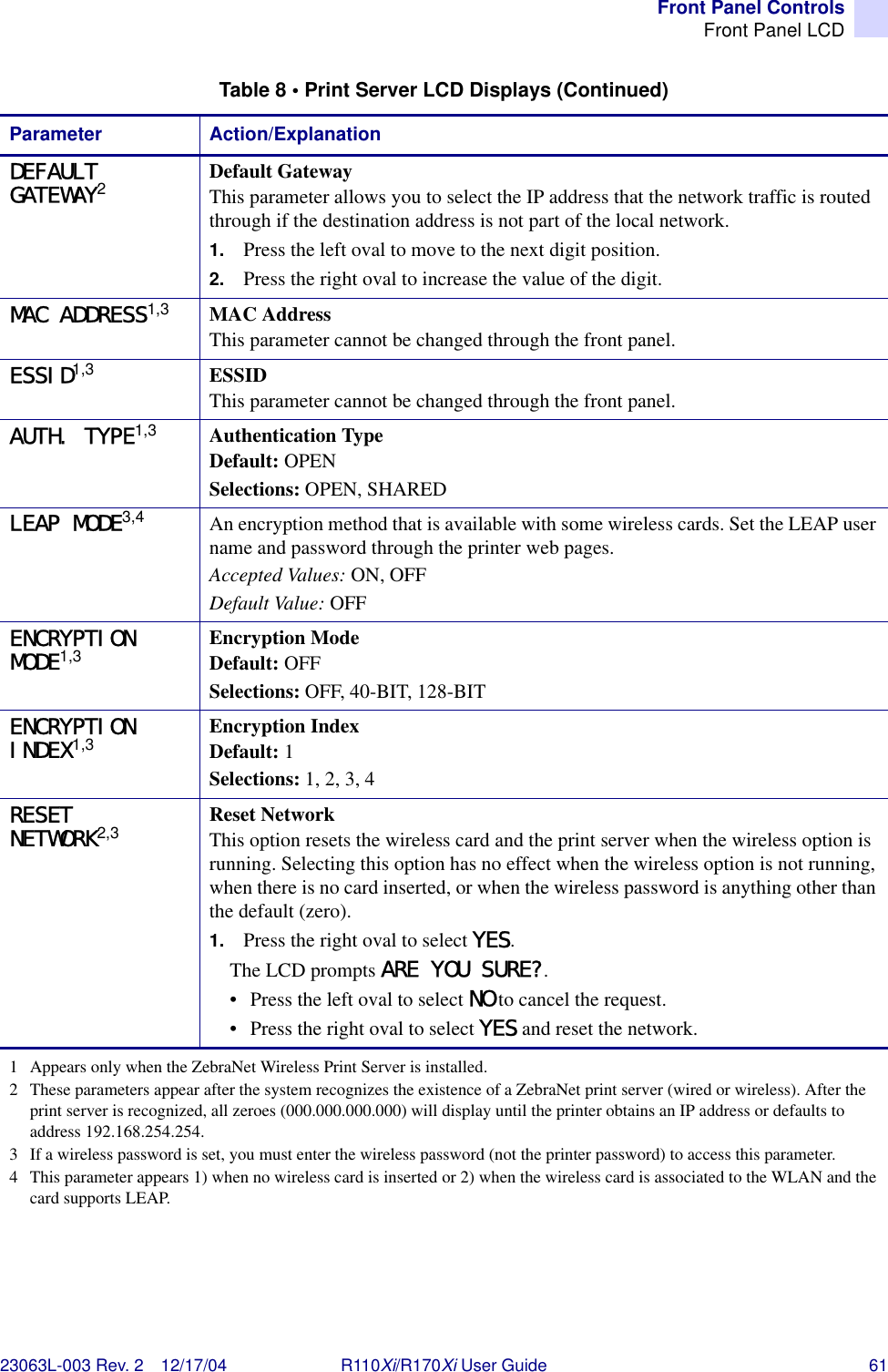 Front Panel ControlsFront Panel LCD23063L-003 Rev. 2 12/17/04 R110Xi/R170Xi User Guide 61DEFAULT GATEWAY2Default GatewayThis parameter allows you to select the IP address that the network traffic is routed through if the destination address is not part of the local network.1. Press the left oval to move to the next digit position.2. Press the right oval to increase the value of the digit.MAC ADDRESS1,3 MAC AddressThis parameter cannot be changed through the front panel.ESSID1,3 ESSIDThis parameter cannot be changed through the front panel.AUTH. TYPE1,3 Authentication TypeDefault: OPENSelections: OPEN, SHAREDLEAP MODE3,4 An encryption method that is available with some wireless cards. Set the LEAP user name and password through the printer web pages.Accepted Values: ON, OFFDefault Value: OFFENCRYPTION MODE1,3 Encryption ModeDefault: OFFSelections: OFF, 40-BIT, 128-BITENCRYPTION INDEX1,3 Encryption IndexDefault: 1Selections: 1, 2, 3, 4RESET NETWORK2,3 Reset NetworkThis option resets the wireless card and the print server when the wireless option is running. Selecting this option has no effect when the wireless option is not running, when there is no card inserted, or when the wireless password is anything other than the default (zero).1. Press the right oval to select YES.The LCD prompts ARE YOU SURE?.• Press the left oval to select NO to cancel the request.• Press the right oval to select YES and reset the network.Table 8 • Print Server LCD Displays (Continued)Parameter Action/Explanation1 Appears only when the ZebraNet Wireless Print Server is installed.2 These parameters appear after the system recognizes the existence of a ZebraNet print server (wired or wireless). After the print server is recognized, all zeroes (000.000.000.000) will display until the printer obtains an IP address or defaults to address 192.168.254.254.3 If a wireless password is set, you must enter the wireless password (not the printer password) to access this parameter.4 This parameter appears 1) when no wireless card is inserted or 2) when the wireless card is associated to the WLAN and the card supports LEAP.