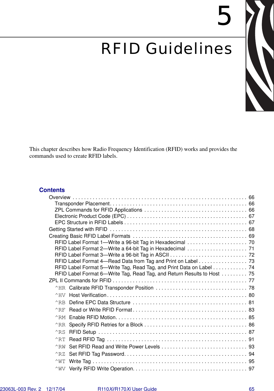 23063L-003 Rev. 2 12/17/04 R110Xi/R170Xi User Guide 655RFID GuidelinesThis chapter describes how Radio Frequency Identification (RFID) works and provides the commands used to create RFID labels. ContentsOverview  . . . . . . . . . . . . . . . . . . . . . . . . . . . . . . . . . . . . . . . . . . . . . . . . . . . . . . . . . . . . .  66Transponder Placement. . . . . . . . . . . . . . . . . . . . . . . . . . . . . . . . . . . . . . . . . . . . . . . .  66ZPL Commands for RFID Applications . . . . . . . . . . . . . . . . . . . . . . . . . . . . . . . . . . . .  66Electronic Product Code (EPC) . . . . . . . . . . . . . . . . . . . . . . . . . . . . . . . . . . . . . . . . . .  67EPC Structure in RFID Labels . . . . . . . . . . . . . . . . . . . . . . . . . . . . . . . . . . . . . . . . . . .  67Getting Started with RFID  . . . . . . . . . . . . . . . . . . . . . . . . . . . . . . . . . . . . . . . . . . . . . . . .  68Creating Basic RFID Label Formats  . . . . . . . . . . . . . . . . . . . . . . . . . . . . . . . . . . . . . . . .  69RFID Label Format 1—Write a 96-bit Tag in Hexadecimal  . . . . . . . . . . . . . . . . . . . . .  70RFID Label Format 2—Write a 64-bit Tag in Hexadecimal  . . . . . . . . . . . . . . . . . . . . .  71RFID Label Format 3—Write a 96-bit Tag in ASCII . . . . . . . . . . . . . . . . . . . . . . . . . . .  72RFID Label Format 4—Read Data from Tag and Print on Label . . . . . . . . . . . . . . . . .  73RFID Label Format 5—Write Tag, Read Tag, and Print Data on Label . . . . . . . . . . . .  74RFID Label Format 6—Write Tag, Read Tag, and Return Results to Host  . . . . . . . . .  75ZPL II Commands for RFID . . . . . . . . . . . . . . . . . . . . . . . . . . . . . . . . . . . . . . . . . . . . . . .  77^HR Calibrate RFID Transponder Position  . . . . . . . . . . . . . . . . . . . . . . . . . . . . . . . .  78^HV Host Verification. . . . . . . . . . . . . . . . . . . . . . . . . . . . . . . . . . . . . . . . . . . . . . . . .  80^RB Define EPC Data Structure  . . . . . . . . . . . . . . . . . . . . . . . . . . . . . . . . . . . . . . . .  81^RF Read or Write RFID Format . . . . . . . . . . . . . . . . . . . . . . . . . . . . . . . . . . . . . . . .  83^RM Enable RFID Motion. . . . . . . . . . . . . . . . . . . . . . . . . . . . . . . . . . . . . . . . . . . . . .  85^RR Specify RFID Retries for a Block . . . . . . . . . . . . . . . . . . . . . . . . . . . . . . . . . . . .  86^RS RFID Setup  . . . . . . . . . . . . . . . . . . . . . . . . . . . . . . . . . . . . . . . . . . . . . . . . . . . .  87^RT Read RFID Tag  . . . . . . . . . . . . . . . . . . . . . . . . . . . . . . . . . . . . . . . . . . . . . . . . .  91^RW Set RFID Read and Write Power Levels . . . . . . . . . . . . . . . . . . . . . . . . . . . . . .  93^RZ Set RFID Tag Password. . . . . . . . . . . . . . . . . . . . . . . . . . . . . . . . . . . . . . . . . . .  94^WT Write Tag . . . . . . . . . . . . . . . . . . . . . . . . . . . . . . . . . . . . . . . . . . . . . . . . . . . . . .  95^WV Verify RFID Write Operation. . . . . . . . . . . . . . . . . . . . . . . . . . . . . . . . . . . . . . . .  97