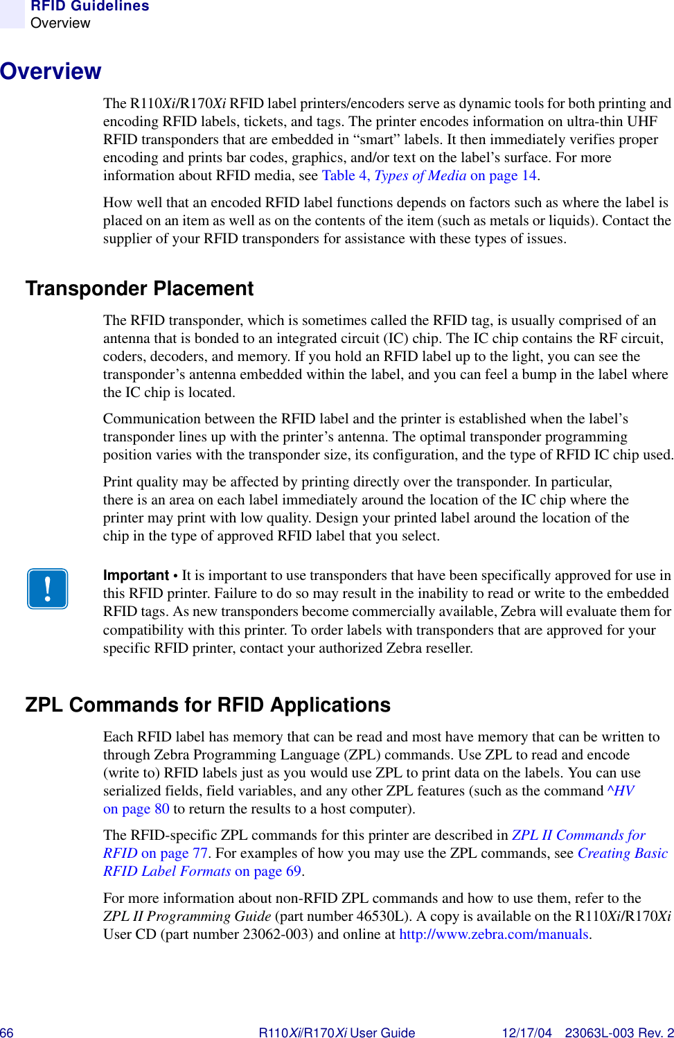 66 R110Xi/R170Xi User Guide 12/17/04 23063L-003 Rev. 2RFID GuidelinesOverviewOverviewThe R110Xi/R170Xi RFID label printers/encoders serve as dynamic tools for both printing and encoding RFID labels, tickets, and tags. The printer encodes information on ultra-thin UHF RFID transponders that are embedded in “smart” labels. It then immediately verifies proper encoding and prints bar codes, graphics, and/or text on the label’s surface. For more information about RFID media, see Table 4, Types of Media on page 14.How well that an encoded RFID label functions depends on factors such as where the label is placed on an item as well as on the contents of the item (such as metals or liquids). Contact the supplier of your RFID transponders for assistance with these types of issues.Transponder PlacementThe RFID transponder, which is sometimes called the RFID tag, is usually comprised of an antenna that is bonded to an integrated circuit (IC) chip. The IC chip contains the RF circuit, coders, decoders, and memory. If you hold an RFID label up to the light, you can see the transponder’s antenna embedded within the label, and you can feel a bump in the label where the IC chip is located.Communication between the RFID label and the printer is established when the label’s transponder lines up with the printer’s antenna. The optimal transponder programming position varies with the transponder size, its configuration, and the type of RFID IC chip used.Print quality may be affected by printing directly over the transponder. In particular, there is an area on each label immediately around the location of the IC chip where the printer may print with low quality. Design your printed label around the location of the chip in the type of approved RFID label that you select.ZPL Commands for RFID ApplicationsEach RFID label has memory that can be read and most have memory that can be written to through Zebra Programming Language (ZPL) commands. Use ZPL to read and encode (write to) RFID labels just as you would use ZPL to print data on the labels. You can use serialized fields, field variables, and any other ZPL features (such as the command ^HV on page 80 to return the results to a host computer).The RFID-specific ZPL commands for this printer are described in ZPL II Commands for RFID on page 77. For examples of how you may use the ZPL commands, see Creating Basic RFID Label Formats on page 69.For more information about non-RFID ZPL commands and how to use them, refer to the ZPL II Programming Guide (part number 46530L). A copy is available on the R110Xi/R170Xi User CD (part number 23062-003) and online at http://www.zebra.com/manuals.Important • It is important to use transponders that have been specifically approved for use in this RFID printer. Failure to do so may result in the inability to read or write to the embedded RFID tags. As new transponders become commercially available, Zebra will evaluate them for compatibility with this printer. To order labels with transponders that are approved for your specific RFID printer, contact your authorized Zebra reseller.