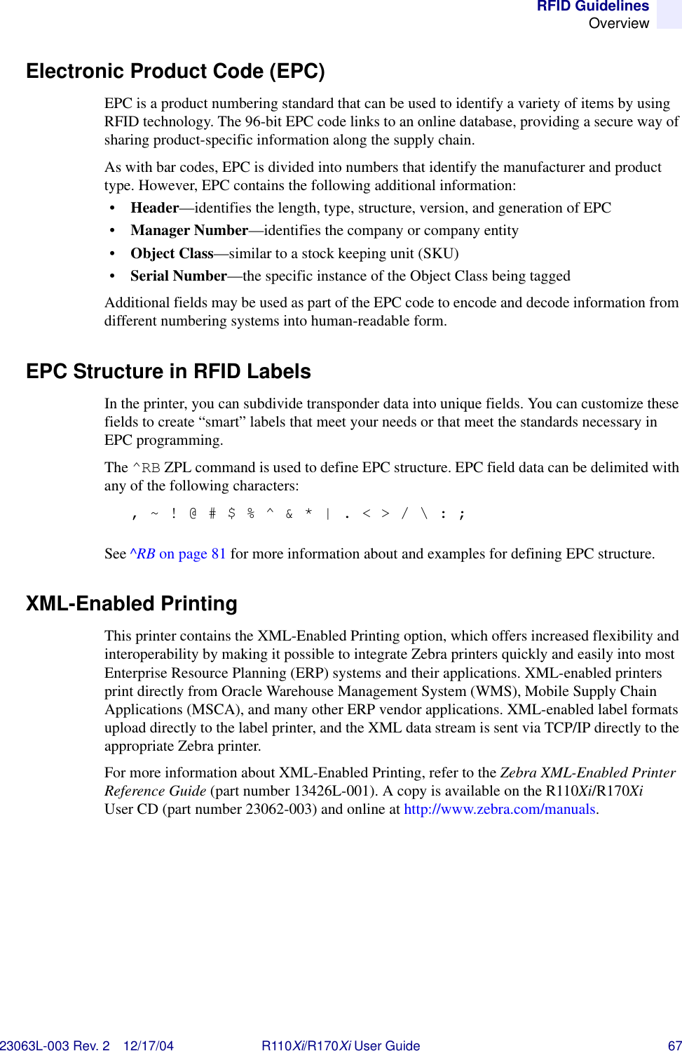 RFID GuidelinesOverview23063L-003 Rev. 2 12/17/04 R110Xi/R170Xi User Guide 67Electronic Product Code (EPC)EPC is a product numbering standard that can be used to identify a variety of items by using RFID technology. The 96-bit EPC code links to an online database, providing a secure way of sharing product-specific information along the supply chain.As with bar codes, EPC is divided into numbers that identify the manufacturer and product type. However, EPC contains the following additional information:•Header—identifies the length, type, structure, version, and generation of EPC•Manager Number—identifies the company or company entity•Object Class—similar to a stock keeping unit (SKU)•Serial Number—the specific instance of the Object Class being taggedAdditional fields may be used as part of the EPC code to encode and decode information from different numbering systems into human-readable form.EPC Structure in RFID LabelsIn the printer, you can subdivide transponder data into unique fields. You can customize these fields to create “smart” labels that meet your needs or that meet the standards necessary in EPC programming. The ^RB ZPL command is used to define EPC structure. EPC field data can be delimited with any of the following characters: , ~ ! @ # $ % ^ &amp; * | . &lt; &gt; / \ : ;See ^RB on page 81 for more information about and examples for defining EPC structure.XML-Enabled PrintingThis printer contains the XML-Enabled Printing option, which offers increased flexibility and interoperability by making it possible to integrate Zebra printers quickly and easily into most Enterprise Resource Planning (ERP) systems and their applications. XML-enabled printers print directly from Oracle Warehouse Management System (WMS), Mobile Supply Chain Applications (MSCA), and many other ERP vendor applications. XML-enabled label formats upload directly to the label printer, and the XML data stream is sent via TCP/IP directly to the appropriate Zebra printer.For more information about XML-Enabled Printing, refer to the Zebra XML-Enabled Printer Reference Guide (part number 13426L-001). A copy is available on the R110Xi/R170Xi User CD (part number 23062-003) and online at http://www.zebra.com/manuals.