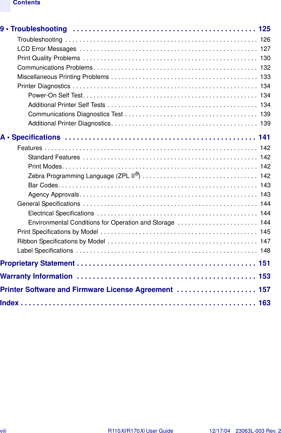 viii R110Xi/R170Xi User Guide 12/17/04 23063L-003 Rev. 2Contents9 • Troubleshooting   . . . . . . . . . . . . . . . . . . . . . . . . . . . . . . . . . . . . . . . . . . . . . .  125Troubleshooting  . . . . . . . . . . . . . . . . . . . . . . . . . . . . . . . . . . . . . . . . . . . . . . . . . . . . . . .  126LCD Error Messages  . . . . . . . . . . . . . . . . . . . . . . . . . . . . . . . . . . . . . . . . . . . . . . . . . . .  127Print Quality Problems  . . . . . . . . . . . . . . . . . . . . . . . . . . . . . . . . . . . . . . . . . . . . . . . . . .  130Communications Problems. . . . . . . . . . . . . . . . . . . . . . . . . . . . . . . . . . . . . . . . . . . . . . .  132Miscellaneous Printing Problems . . . . . . . . . . . . . . . . . . . . . . . . . . . . . . . . . . . . . . . . . .  133Printer Diagnostics . . . . . . . . . . . . . . . . . . . . . . . . . . . . . . . . . . . . . . . . . . . . . . . . . . . . .  134Power-On Self Test. . . . . . . . . . . . . . . . . . . . . . . . . . . . . . . . . . . . . . . . . . . . . . . . . .  134Additional Printer Self Tests . . . . . . . . . . . . . . . . . . . . . . . . . . . . . . . . . . . . . . . . . . .  134Communications Diagnostics Test . . . . . . . . . . . . . . . . . . . . . . . . . . . . . . . . . . . . . .  139Additional Printer Diagnostics. . . . . . . . . . . . . . . . . . . . . . . . . . . . . . . . . . . . . . . . . .  139A • Specifications  . . . . . . . . . . . . . . . . . . . . . . . . . . . . . . . . . . . . . . . . . . . . . . . . 141Features . . . . . . . . . . . . . . . . . . . . . . . . . . . . . . . . . . . . . . . . . . . . . . . . . . . . . . . . . . . . .  142Standard Features  . . . . . . . . . . . . . . . . . . . . . . . . . . . . . . . . . . . . . . . . . . . . . . . . . .  142Print Modes. . . . . . . . . . . . . . . . . . . . . . . . . . . . . . . . . . . . . . . . . . . . . . . . . . . . . . . .  142Zebra Programming Language (ZPL II®) . . . . . . . . . . . . . . . . . . . . . . . . . . . . . . . . .  142Bar Codes. . . . . . . . . . . . . . . . . . . . . . . . . . . . . . . . . . . . . . . . . . . . . . . . . . . . . . . . .  143Agency Approvals. . . . . . . . . . . . . . . . . . . . . . . . . . . . . . . . . . . . . . . . . . . . . . . . . . .  143General Specifications  . . . . . . . . . . . . . . . . . . . . . . . . . . . . . . . . . . . . . . . . . . . . . . . . . .  144Electrical Specifications  . . . . . . . . . . . . . . . . . . . . . . . . . . . . . . . . . . . . . . . . . . . . . .  144Environmental Conditions for Operation and Storage  . . . . . . . . . . . . . . . . . . . . . . .  144Print Specifications by Model . . . . . . . . . . . . . . . . . . . . . . . . . . . . . . . . . . . . . . . . . . . . .  145Ribbon Specifications by Model . . . . . . . . . . . . . . . . . . . . . . . . . . . . . . . . . . . . . . . . . . .  147Label Specifications  . . . . . . . . . . . . . . . . . . . . . . . . . . . . . . . . . . . . . . . . . . . . . . . . . . . .  148Proprietary Statement . . . . . . . . . . . . . . . . . . . . . . . . . . . . . . . . . . . . . . . . . . . . . 151Warranty Information  . . . . . . . . . . . . . . . . . . . . . . . . . . . . . . . . . . . . . . . . . . . . . 153Printer Software and Firmware License Agreement  . . . . . . . . . . . . . . . . . . . .  157Index . . . . . . . . . . . . . . . . . . . . . . . . . . . . . . . . . . . . . . . . . . . . . . . . . . . . . . . . . . . 163