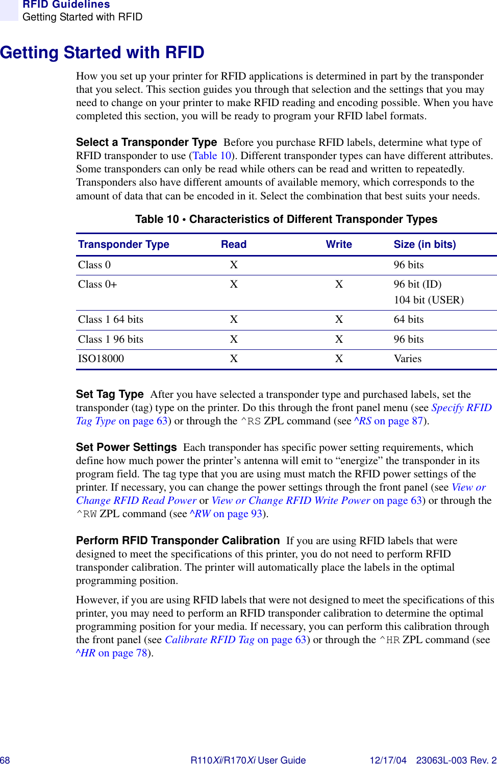 68 R110Xi/R170Xi User Guide 12/17/04 23063L-003 Rev. 2RFID GuidelinesGetting Started with RFIDGetting Started with RFIDHow you set up your printer for RFID applications is determined in part by the transponder that you select. This section guides you through that selection and the settings that you may need to change on your printer to make RFID reading and encoding possible. When you have completed this section, you will be ready to program your RFID label formats.Select a Transponder Type  Before you purchase RFID labels, determine what type of RFID transponder to use (Table 10). Different transponder types can have different attributes. Some transponders can only be read while others can be read and written to repeatedly. Transponders also have different amounts of available memory, which corresponds to the amount of data that can be encoded in it. Select the combination that best suits your needs.Set Tag Type  After you have selected a transponder type and purchased labels, set the transponder (tag) type on the printer. Do this through the front panel menu (see Specify RFID Tag Type on page 63) or through the ^RS ZPL command (see ^RS on page 87).Set Power Settings  Each transponder has specific power setting requirements, which define how much power the printer’s antenna will emit to “energize” the transponder in its program field. The tag type that you are using must match the RFID power settings of the printer. If necessary, you can change the power settings through the front panel (see View or Change RFID Read Power or View or Change RFID Write Power on page 63) or through the ^RW ZPL command (see ^RW on page 93).Perform RFID Transponder Calibration  If you are using RFID labels that were designed to meet the specifications of this printer, you do not need to perform RFID transponder calibration. The printer will automatically place the labels in the optimal programming position.However, if you are using RFID labels that were not designed to meet the specifications of this printer, you may need to perform an RFID transponder calibration to determine the optimal programming position for your media. If necessary, you can perform this calibration through the front panel (see Calibrate RFID Tag on page 63) or through the ^HR ZPL command (see ^HR on page 78).Table 10 • Characteristics of Different Transponder TypesTransponder Type Read Write Size (in bits)Class 0 X 96 bitsClass 0+ X X 96 bit (ID) 104 bit (USER)Class 1 64 bits X X 64 bitsClass 1 96 bits X X 96 bitsISO18000 X X Varies