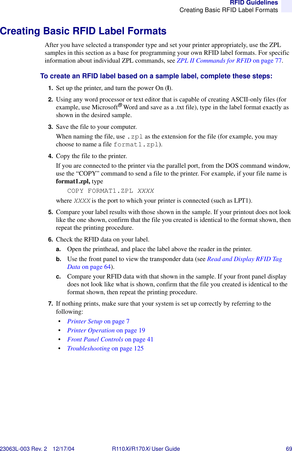 RFID GuidelinesCreating Basic RFID Label Formats23063L-003 Rev. 2 12/17/04 R110Xi/R170Xi User Guide 69Creating Basic RFID Label FormatsAfter you have selected a transponder type and set your printer appropriately, use the ZPL samples in this section as a base for programming your own RFID label formats. For specific information about individual ZPL commands, see ZPL II Commands for RFID on page 77.To create an RFID label based on a sample label, complete these steps:1. Set up the printer, and turn the power On (I).2. Using any word processor or text editor that is capable of creating ASCII-only files (for example, use Microsoft® Word and save as a .txt file), type in the label format exactly as shown in the desired sample.3. Save the file to your computer. When naming the file, use .zpl as the extension for the file (for example, you may choose to name a file format1.zpl).4. Copy the file to the printer.If you are connected to the printer via the parallel port, from the DOS command window, use the “COPY” command to send a file to the printer. For example, if your file name is format1.zpl, type COPY FORMAT1.ZPL XXXXwhere XXXX is the port to which your printer is connected (such as LPT1).5. Compare your label results with those shown in the sample. If your printout does not look like the one shown, confirm that the file you created is identical to the format shown, then repeat the printing procedure.6. Check the RFID data on your label.a. Open the printhead, and place the label above the reader in the printer. b. Use the front panel to view the transponder data (see Read and Display RFID Tag Data on page 64). c. Compare your RFID data with that shown in the sample. If your front panel display does not look like what is shown, confirm that the file you created is identical to the format shown, then repeat the printing procedure.7. If nothing prints, make sure that your system is set up correctly by referring to the following:•Printer Setup on page 7•Printer Operation on page 19•Front Panel Controls on page 41•Troubleshooting on page 125