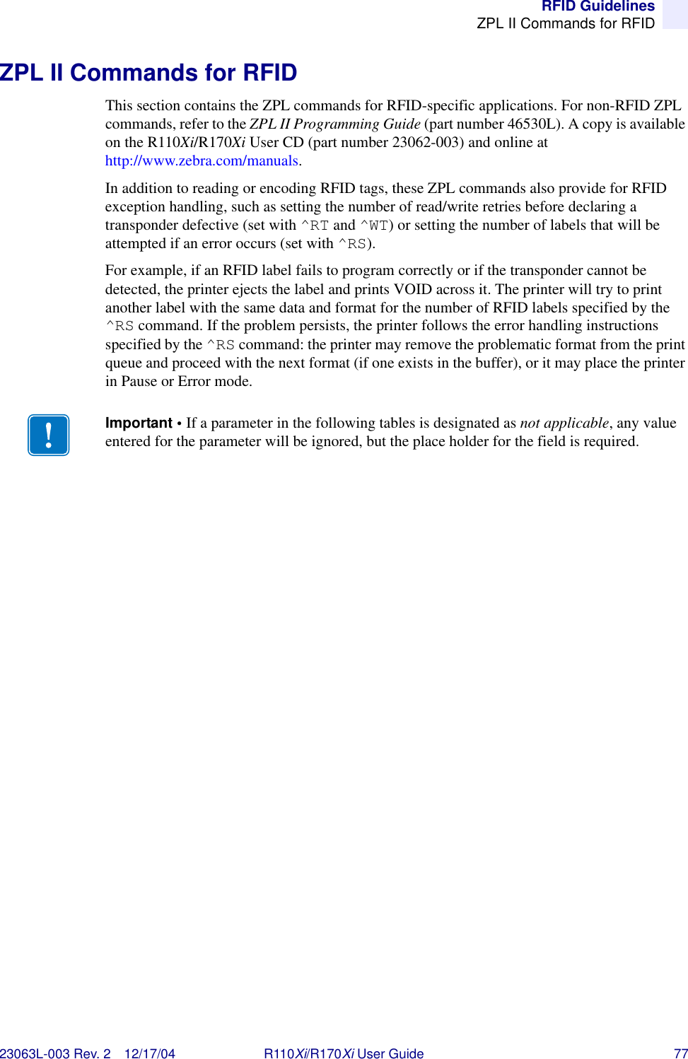 RFID GuidelinesZPL II Commands for RFID23063L-003 Rev. 2 12/17/04 R110Xi/R170Xi User Guide 77ZPL II Commands for RFIDThis section contains the ZPL commands for RFID-specific applications. For non-RFID ZPL commands, refer to the ZPL II Programming Guide (part number 46530L). A copy is available on the R110Xi/R170Xi User CD (part number 23062-003) and online at http://www.zebra.com/manuals.In addition to reading or encoding RFID tags, these ZPL commands also provide for RFID exception handling, such as setting the number of read/write retries before declaring a transponder defective (set with ^RT and ^WT) or setting the number of labels that will be attempted if an error occurs (set with ^RS).For example, if an RFID label fails to program correctly or if the transponder cannot be detected, the printer ejects the label and prints VOID across it. The printer will try to print another label with the same data and format for the number of RFID labels specified by the ^RS command. If the problem persists, the printer follows the error handling instructions specified by the ^RS command: the printer may remove the problematic format from the print queue and proceed with the next format (if one exists in the buffer), or it may place the printer in Pause or Error mode.Important • If a parameter in the following tables is designated as not applicable, any value entered for the parameter will be ignored, but the place holder for the field is required.