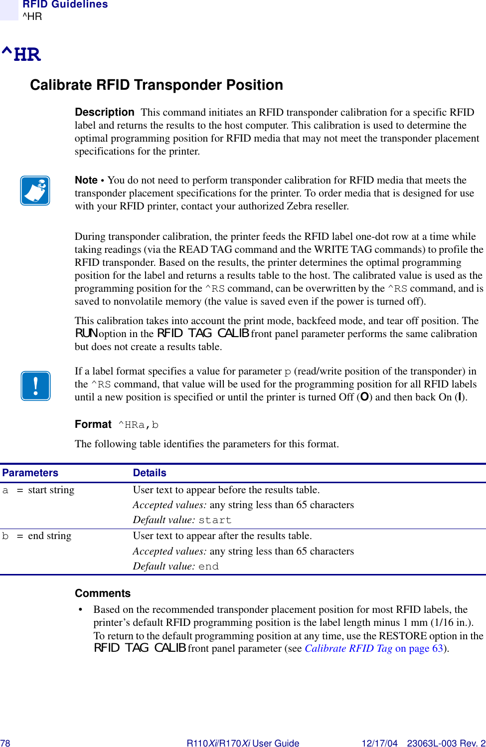 78 R110Xi/R170Xi User Guide 12/17/04 23063L-003 Rev. 2RFID Guidelines^HR^HRCalibrate RFID Transponder PositionDescription  This command initiates an RFID transponder calibration for a specific RFID label and returns the results to the host computer. This calibration is used to determine the optimal programming position for RFID media that may not meet the transponder placement specifications for the printer.During transponder calibration, the printer feeds the RFID label one-dot row at a time while taking readings (via the READ TAG command and the WRITE TAG commands) to profile the RFID transponder. Based on the results, the printer determines the optimal programming position for the label and returns a results table to the host. The calibrated value is used as the programming position for the ^RS command, can be overwritten by the ^RS command, and is saved to nonvolatile memory (the value is saved even if the power is turned off).This calibration takes into account the print mode, backfeed mode, and tear off position. The RUN option in the RFID TAG CALIB front panel parameter performs the same calibration but does not create a results table.Format  ^HRa,bThe following table identifies the parameters for this format.Comments  • Based on the recommended transponder placement position for most RFID labels, the printer’s default RFID programming position is the label length minus 1 mm (1/16 in.). To return to the default programming position at any time, use the RESTORE option in the RFID TAG CALIB front panel parameter (see Calibrate RFID Tag on page 63).Note • You do not need to perform transponder calibration for RFID media that meets the transponder placement specifications for the printer. To order media that is designed for use with your RFID printer, contact your authorized Zebra reseller.If a label format specifies a value for parameter p (read/write position of the transponder) in the ^RS command, that value will be used for the programming position for all RFID labels until a new position is specified or until the printer is turned Off (O) and then back On (I).Parameters Detailsa=  start string User text to appear before the results table.Accepted values: any string less than 65 charactersDefault value: startb= end string User text to appear after the results table.Accepted values: any string less than 65 charactersDefault value: end