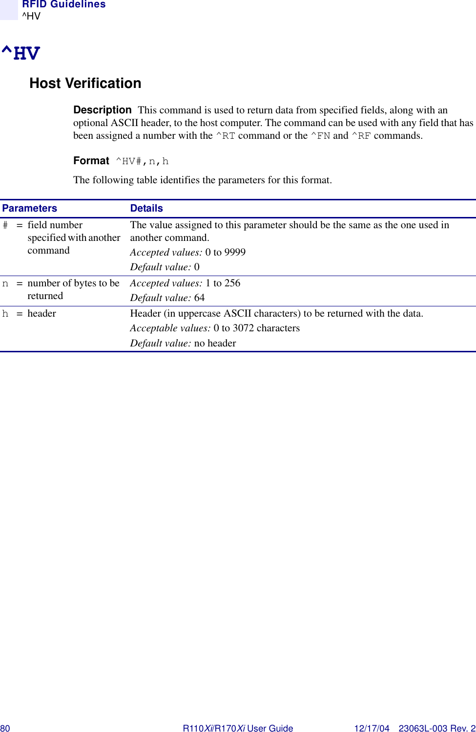 80 R110Xi/R170Xi User Guide 12/17/04 23063L-003 Rev. 2RFID Guidelines^HV^HVHost VerificationDescription  This command is used to return data from specified fields, along with an optional ASCII header, to the host computer. The command can be used with any field that has been assigned a number with the ^RT command or the ^FN and ^RF commands.Format  ^HV#,n,hThe following table identifies the parameters for this format.Parameters Details#= field number specified with another commandThe value assigned to this parameter should be the same as the one used in another command.Accepted values: 0 to 9999Default value: 0n= number of bytes to be returned Accepted values: 1 to 256Default value: 64h= header Header (in uppercase ASCII characters) to be returned with the data.Acceptable values: 0 to 3072 charactersDefault value: no header