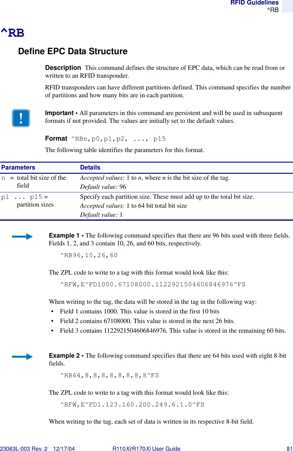 RFID Guidelines^RB23063L-003 Rev. 2 12/17/04 R110Xi/R170Xi User Guide 81^RBDefine EPC Data StructureDescription  This command defines the structure of EPC data, which can be read from or written to an RFID transponder. RFID transponders can have different partitions defined. This command specifies the number of partitions and how many bits are in each partition.Format  ^RBn,p0,p1,p2, ..., p15The following table identifies the parameters for this format.Important • All parameters in this command are persistent and will be used in subsequent formats if not provided. The values are initially set to the default values. Parameters Detailsn= total bit size of the fieldAccepted values: 1 to n, where n is the bit size of the tag.Default value: 96p1 ... p15 = partition sizes Specify each partition size. These must add up to the total bit size.Accepted values: 1 to 64 bit total bit sizeDefault value: 1Example 1 • The following command specifies that there are 96 bits used with three fields. Fields 1, 2, and 3 contain 10, 26, and 60 bits, respectively.^RB96,10,26,60The ZPL code to write to a tag with this format would look like this:^RFW,E^FD1000.67108000.1122921504606846976^FSWhen writing to the tag, the data will be stored in the tag in the following way:• Field 1 contains 1000. This value is stored in the first 10 bits• Field 2 contains 67108000. This value is stored in the next 26 bits.• Field 3 contains 1122921504606846976. This value is stored in the remaining 60 bits.Example 2 • The following command specifies that there are 64 bits used with eight 8-bit fields.^RB64,8,8,8,8,8,8,8,8^FSThe ZPL code to write to a tag with this format would look like this:^RFW,E^FD1.123.160.200.249.6.1.0^FSWhen writing to the tag, each set of data is written in its respective 8-bit field.