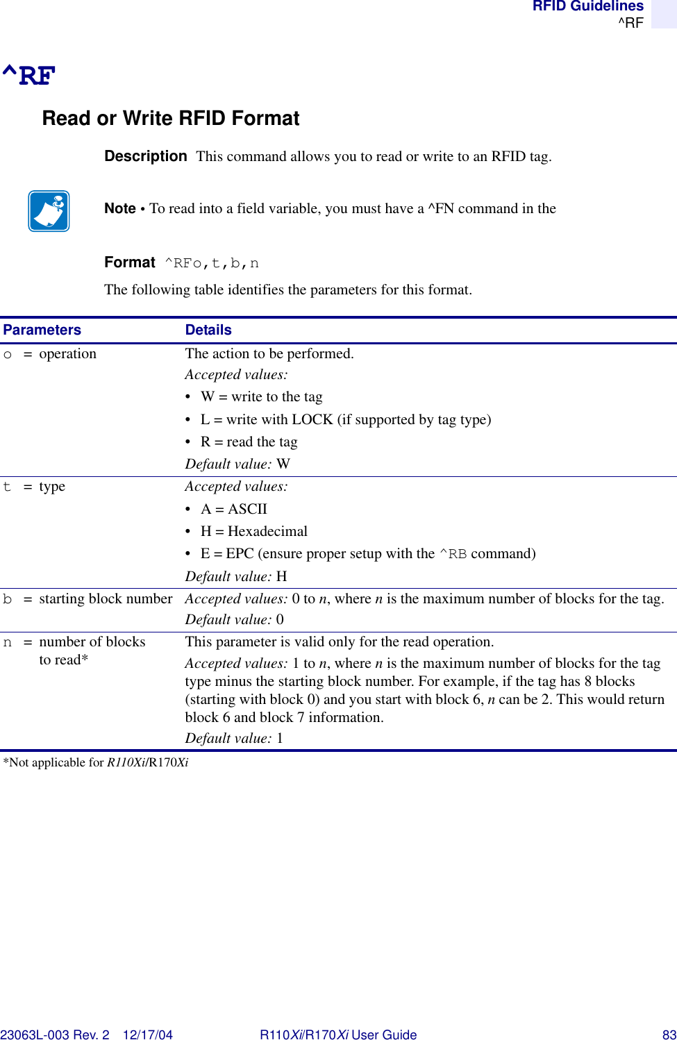 RFID Guidelines^RF23063L-003 Rev. 2 12/17/04 R110Xi/R170Xi User Guide 83^RFRead or Write RFID FormatDescription  This command allows you to read or write to an RFID tag.Format  ^RFo,t,b,nThe following table identifies the parameters for this format.Note • To read into a field variable, you must have a ^FN command in the Parameters Detailso=  operation The action to be performed.Accepted values:• W = write to the tag• L = write with LOCK (if supported by tag type)• R = read the tagDefault value: Wt=type Accepted values: •A = ASCII• H = Hexadecimal• E = EPC (ensure proper setup with the ^RB command)Default value: Hb= starting block number Accepted values: 0 to n, where n is the maximum number of blocks for the tag.Default value: 0n= number of blocks to read* This parameter is valid only for the read operation.Accepted values: 1 to n, where n is the maximum number of blocks for the tag type minus the starting block number. For example, if the tag has 8 blocks (starting with block 0) and you start with block 6, n can be 2. This would return block 6 and block 7 information.Default value: 1*Not applicable for R110Xi/R170Xi