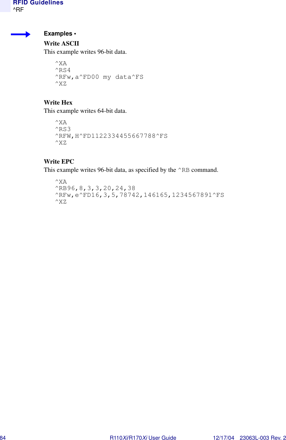 84 R110Xi/R170Xi User Guide 12/17/04 23063L-003 Rev. 2RFID Guidelines^RFExamples • Write ASCIIThis example writes 96-bit data.^XA^RS4^RFw,a^FD00 my data^FS^XZWrite HexThis example writes 64-bit data.^XA^RS3^RFW,H^FD1122334455667788^FS^XZWrite EPC This example writes 96-bit data, as specified by the ^RB command.^XA^RB96,8,3,3,20,24,38^RFw,e^FD16,3,5,78742,146165,1234567891^FS^XZ