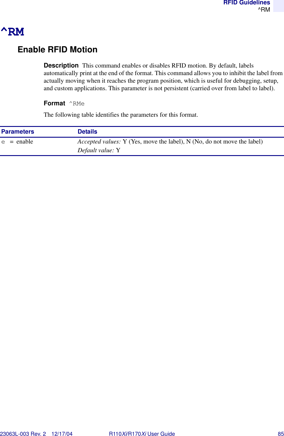 RFID Guidelines^RM23063L-003 Rev. 2 12/17/04 R110Xi/R170Xi User Guide 85^RMEnable RFID MotionDescription  This command enables or disables RFID motion. By default, labels automatically print at the end of the format. This command allows you to inhibit the label from actually moving when it reaches the program position, which is useful for debugging, setup, and custom applications. This parameter is not persistent (carried over from label to label).Format  ^RMeThe following table identifies the parameters for this format.Parameters Detailse=enable Accepted values: Y (Yes, move the label), N (No, do not move the label)Default value: Y