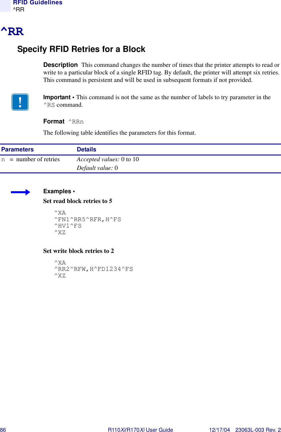 86 R110Xi/R170Xi User Guide 12/17/04 23063L-003 Rev. 2RFID Guidelines^RR^RRSpecify RFID Retries for a BlockDescription  This command changes the number of times that the printer attempts to read or write to a particular block of a single RFID tag. By default, the printer will attempt six retries. This command is persistent and will be used in subsequent formats if not provided.Format  ^RRnThe following table identifies the parameters for this format.Important • This command is not the same as the number of labels to try parameter in the ^RS command.Parameters Detailsn= number of retries Accepted values: 0 to 10Default value: 0Examples • Set read block retries to 5^XA^FN1^RR5^RFR,H^FS^HV1^FS^XZSet write block retries to 2^XA^RR2^RFW,H^FD1234^FS^XZ