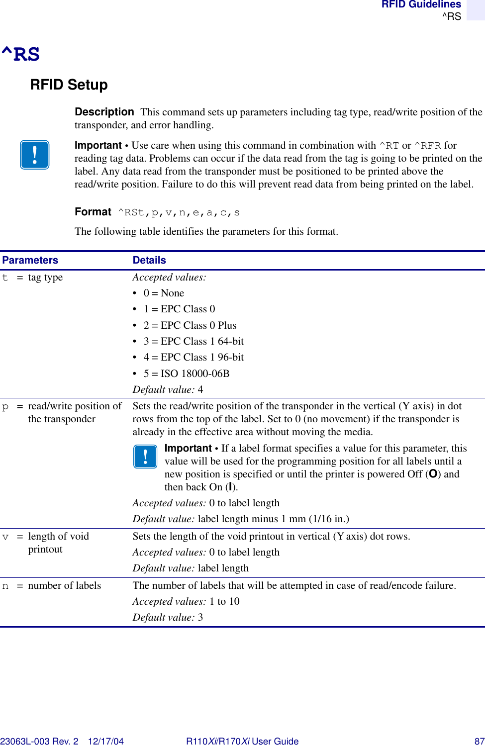 RFID Guidelines^RS23063L-003 Rev. 2 12/17/04 R110Xi/R170Xi User Guide 87^RSRFID SetupDescription  This command sets up parameters including tag type, read/write position of the transponder, and error handling.Format  ^RSt,p,v,n,e,a,c,sThe following table identifies the parameters for this format.Important • Use care when using this command in combination with ^RT or ^RFR for reading tag data. Problems can occur if the data read from the tag is going to be printed on the label. Any data read from the transponder must be positioned to be printed above the read/write position. Failure to do this will prevent read data from being printed on the label.Parameters Detailst=tag type Accepted values: •0 = None• 1 = EPC Class 0• 2 = EPC Class 0 Plus• 3 = EPC Class 1 64-bit• 4 = EPC Class 1 96-bit• 5 = ISO 18000-06BDefault value: 4p= read/write position of the transponder Sets the read/write position of the transponder in the vertical (Y axis) in dot rows from the top of the label. Set to 0 (no movement) if the transponder is already in the effective area without moving the media.Important • If a label format specifies a value for this parameter, this value will be used for the programming position for all labels until a new position is specified or until the printer is powered Off (O) and then back On (I).Accepted values: 0 to label lengthDefault value: label length minus 1 mm (1/16 in.)v= length of void printout Sets the length of the void printout in vertical (Yaxis) dot rows.Accepted values: 0 to label lengthDefault value: label lengthn= number of labels The number of labels that will be attempted in case of read/encode failure.Accepted values: 1 to 10Default value: 3