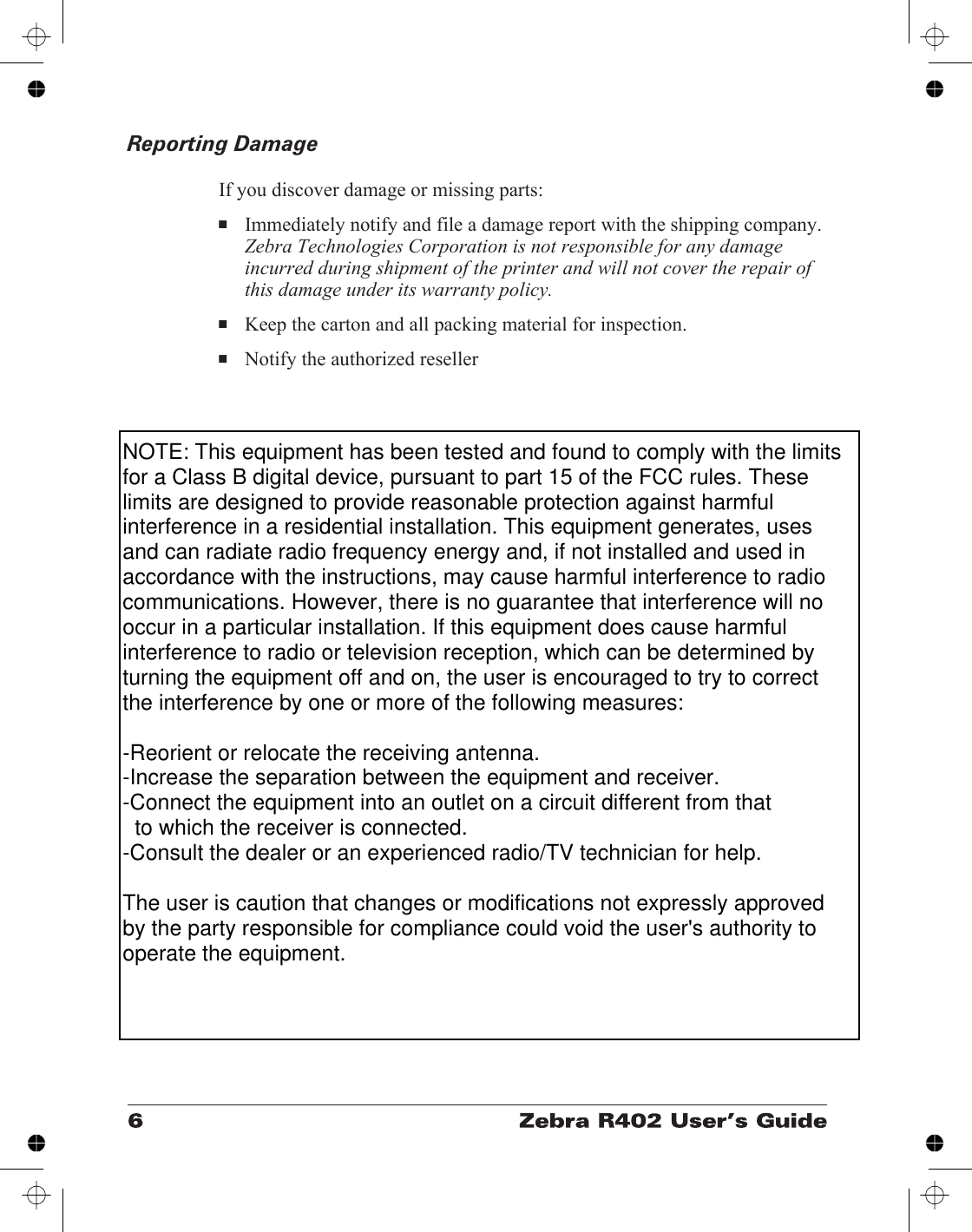 Reporting DamageIf you discover damage or missing parts:■Immediately notify and file a damage report with the shipping company.Zebra Technologies Corporation is not responsible for any damageincurred during shipment of the printer and will not cover the repair ofthis damage under its warranty policy.■Keep the carton and all packing material for inspection.■Notify the authorized resellerNOTE: This equipment has been tested and found to comply with the limits for a Class B digital device, pursuant to part 15 of the FCC rules. These limits are designed to provide reasonable protection against harmful interference in a residential installation. This equipment generates, uses and can radiate radio frequency energy and, if not installed and used in accordance with the instructions, may cause harmful interference to radio communications. However, there is no guarantee that interference will no occur in a particular installation. If this equipment does cause harmful interference to radio or television reception, which can be determined by turning the equipment off and on, the user is encouraged to try to correct the interference by one or more of the following measures:-Reorient or relocate the receiving antenna.-Increase the separation between the equipment and receiver.-Connect the equipment into an outlet on a circuit different from that   to which the receiver is connected.-Consult the dealer or an experienced radio/TV technician for help.The user is caution that changes or modifications not expressly approved by the party responsible for compliance could void the user&apos;s authority to operate the equipment.