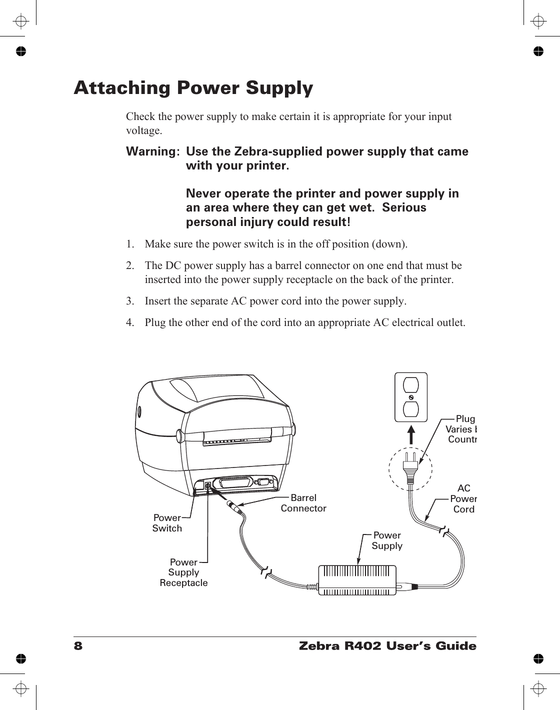 Attaching Power SupplyCheck the power supply to make certain it is appropriate for your inputvoltage.Warning: Use the Zebra-supplied power supply that camewith your printer.Never operate the printer and power supply inan area where they can get wet.  Seriouspersonal injury could result!1. Make sure the power switch is in the off position (down).2. The DC power supply has a barrel connector on one end that must beinserted into the power supply receptacle on the back of the printer.3. Insert the separate AC power cord into the power supply.4. Plug the other end of the cord into an appropriate AC electrical outlet.PlugVaries bCountrACPowerCordPowerSupplyPowerSwitchPowerSupplyReceptacleBarrelConnector