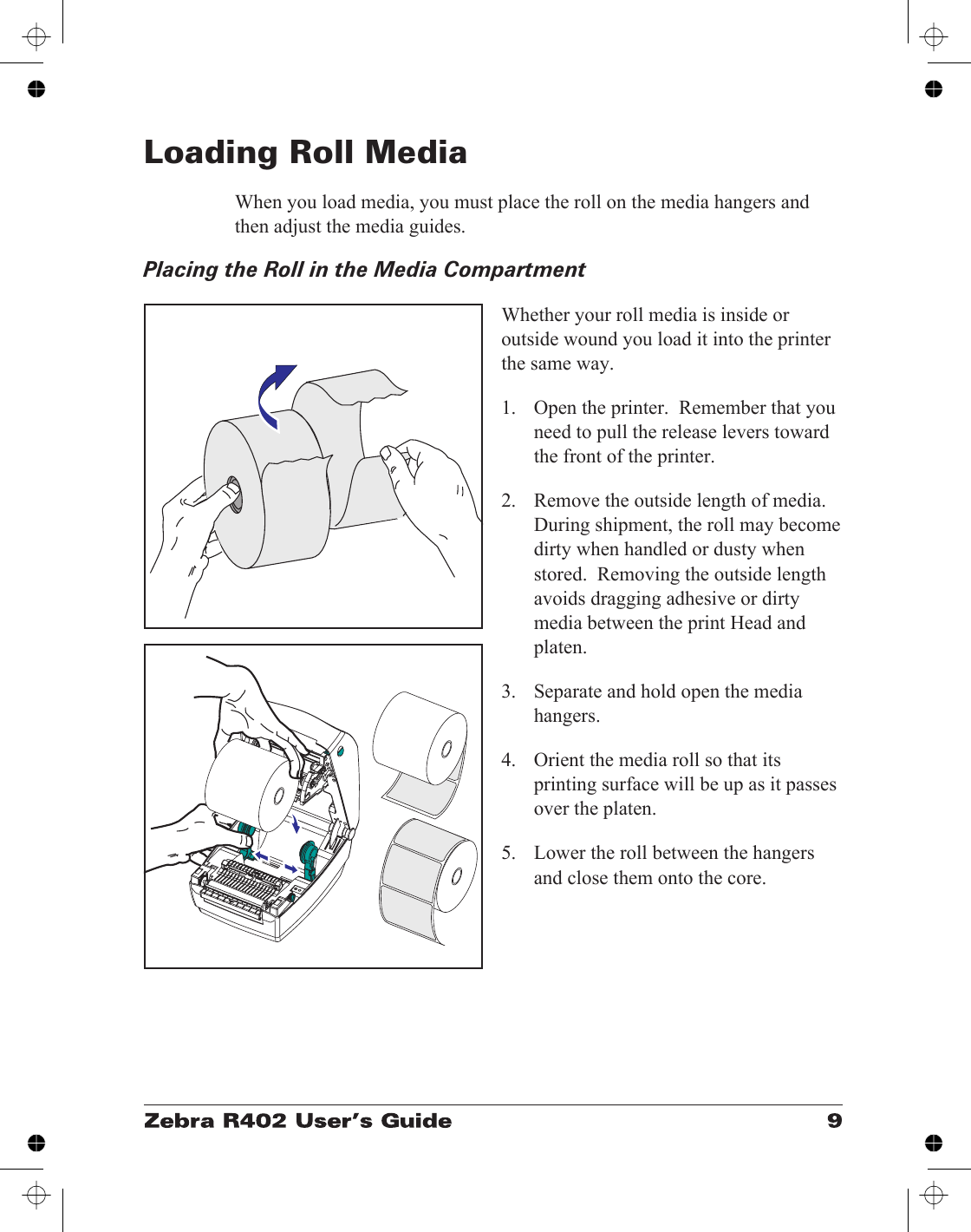 Loading Roll MediaWhen you load media, you must place the roll on the media hangers andthen adjust the media guides.Placing the Roll in the Media CompartmentWhether your roll media is inside oroutside wound you load it into the printerthe same way.1. Open the printer.  Remember that youneed to pull the release levers towardthe front of the printer.2. Remove the outside length of media.During shipment, the roll may becomedirty when handled or dusty whenstored.  Removing the outside lengthavoids dragging adhesive or dirtymedia between the print Head andplaten.3. Separate and hold open the mediahangers.4. Orient the media roll so that itsprinting surface will be up as it passesover the platen.5. Lower the roll between the hangersand close them onto the core.