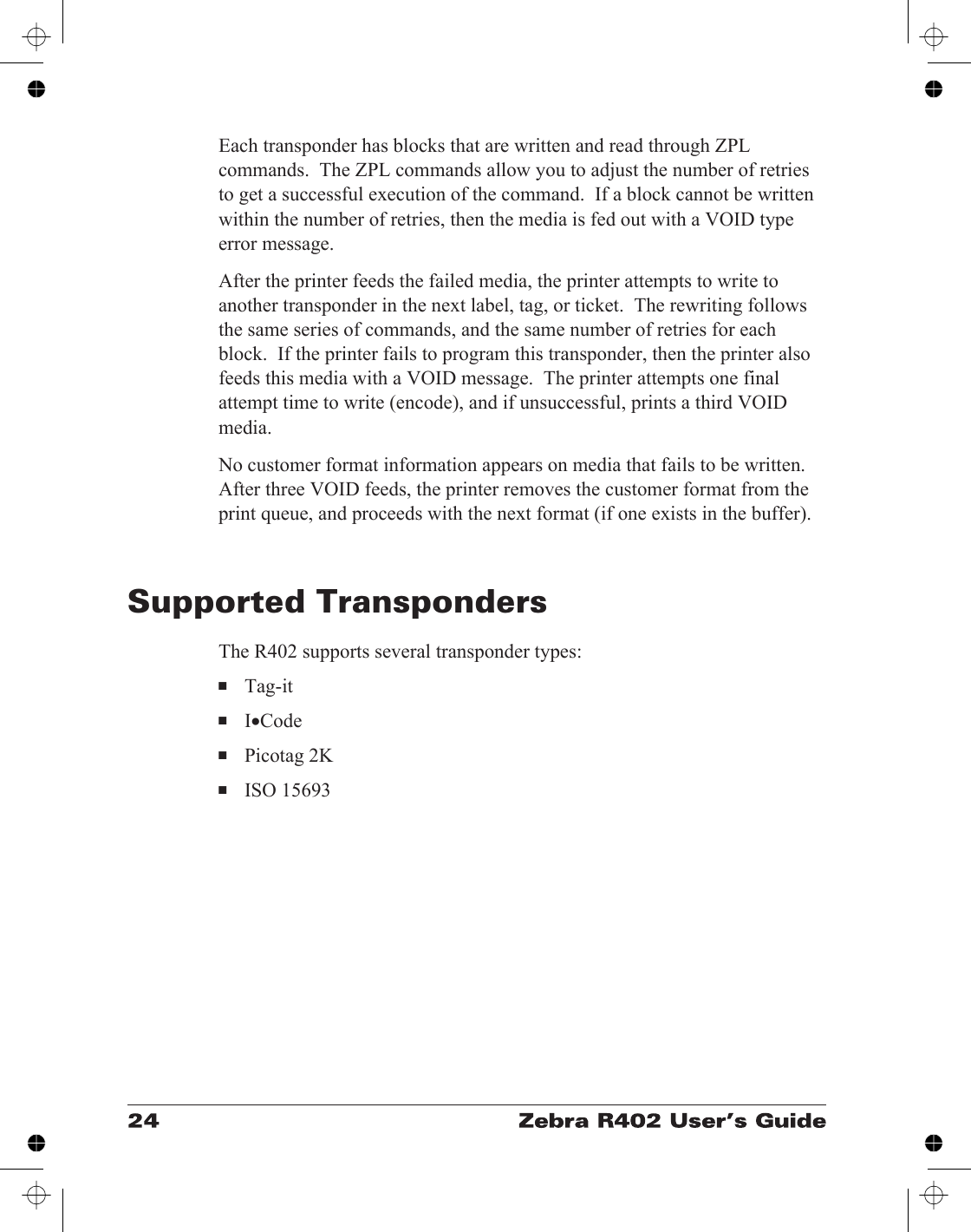 Each transponder has blocks that are written and read through ZPLcommands.  The ZPL commands allow you to adjust the number of retriesto get a successful execution of the command.  If a block cannot be writtenwithin the number of retries, then the media is fed out with a VOID typeerror message.After the printer feeds the failed media, the printer attempts to write toanother transponder in the next label, tag, or ticket.  The rewriting followsthe same series of commands, and the same number of retries for eachblock.  If the printer fails to program this transponder, then the printer alsofeeds this media with a VOID message.  The printer attempts one finalattempt time to write (encode), and if unsuccessful, prints a third VOIDmedia.No customer format information appears on media that fails to be written.After three VOID feeds, the printer removes the customer format from theprint queue, and proceeds with the next format (if one exists in the buffer).Supported TranspondersThe R402 supports several transponder types:■Tag-it■I•Code■Picotag 2K■ISO 15693