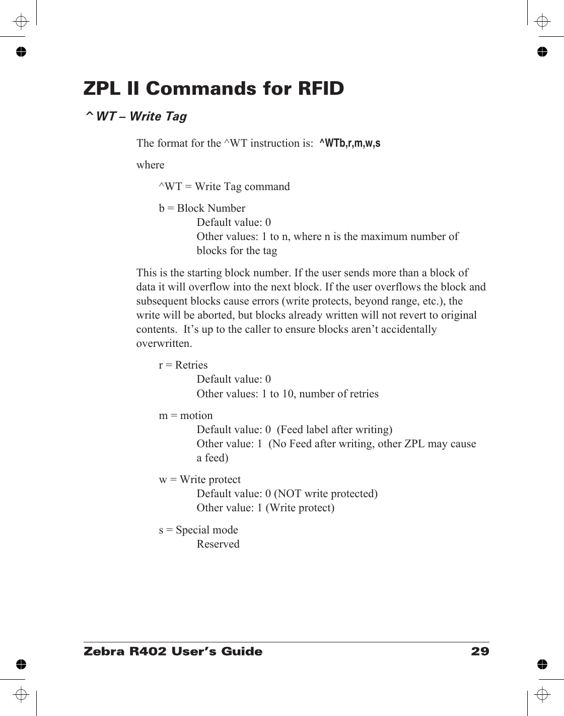 ZPL II Commands for RFID^WT – Write TagThe format for the ^WT instruction is:^WTb,r,m,w,swhere^WT = Write Tag commandb = Block NumberDefault value: 0Other values: 1 to n, where n is the maximum number ofblocks for the tagThis is the starting block number. If the user sends more than a block ofdata it will overflow into the next block. If the user overflows the block andsubsequent blocks cause errors (write protects, beyond range, etc.), thewrite will be aborted, but blocks already written will not revert to originalcontents.  It’s up to the caller to ensure blocks aren’t accidentallyoverwritten.r = RetriesDefault value: 0Other values: 1 to 10, number of retriesm = motionDefault value: 0  (Feed label after writing)Other value: 1  (No Feed after writing, other ZPL may causea feed)w = Write protectDefault value: 0 (NOT write protected)Other value: 1 (Write protect)s = Special modeReserved