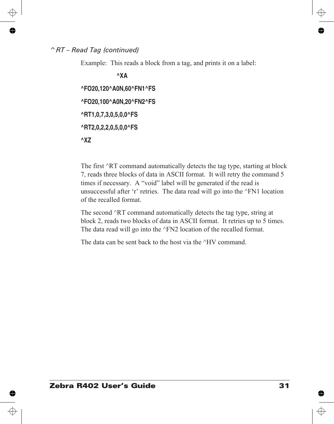 ^RT – Read Tag (continued)Example:  This reads a block from a tag, and prints it on a label:^XA^FO20,120^A0N,60^FN1^FS^FO20,100^A0N,20^FN2^FS^RT1,0,7,3,0,5,0,0^FS^RT2,0,2,2,0,5,0,0^FS^XZThe first ^RT command automatically detects the tag type, starting at block7, reads three blocks of data in ASCII format.  It will retry the command 5times if necessary.  A “void” label will be generated if the read isunsuccessful after ‘r’ retries.  The data read will go into the ^FN1 locationof the recalled format.The second ^RT command automatically detects the tag type, string atblock 2, reads two blocks of data in ASCII format.  It retries up to 5 times.The data read will go into the ^FN2 location of the recalled format.The data can be sent back to the host via the ^HV command.