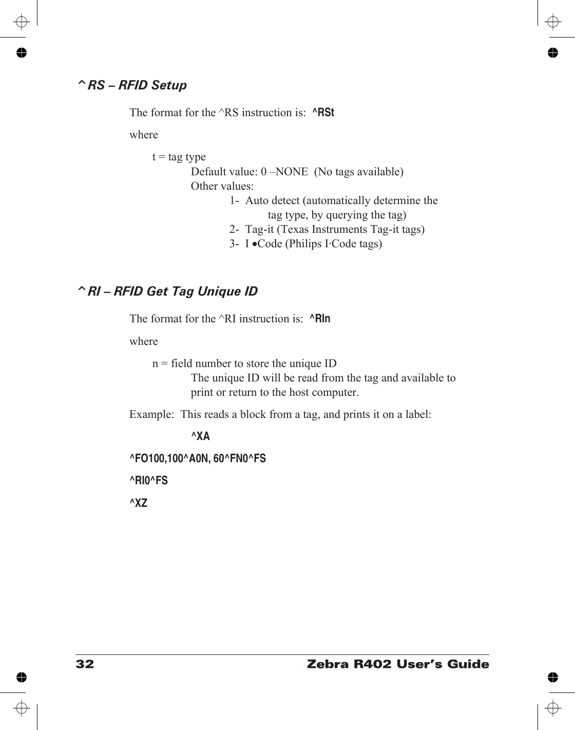 ^RS – RFID SetupThe format for the ^RS instruction is:^RStwheret = tag typeDefault value: 0 –NONE  (No tags available)Other values:1-  Auto detect (automatically determine thetag type, by querying the tag)2-  Tag-it (Texas Instruments Tag-it tags)3-  I •Code (Philips I·Code tags)^RI – RFID Get Tag Unique IDThe format for the ^RI instruction is:^RInwheren = field number to store the unique IDThe unique ID will be read from the tag and available toprint or return to the host computer.Example:  This reads a block from a tag, and prints it on a label:^XA^FO100,100^A0N, 60^FN0^FS^RI0^FS^XZ