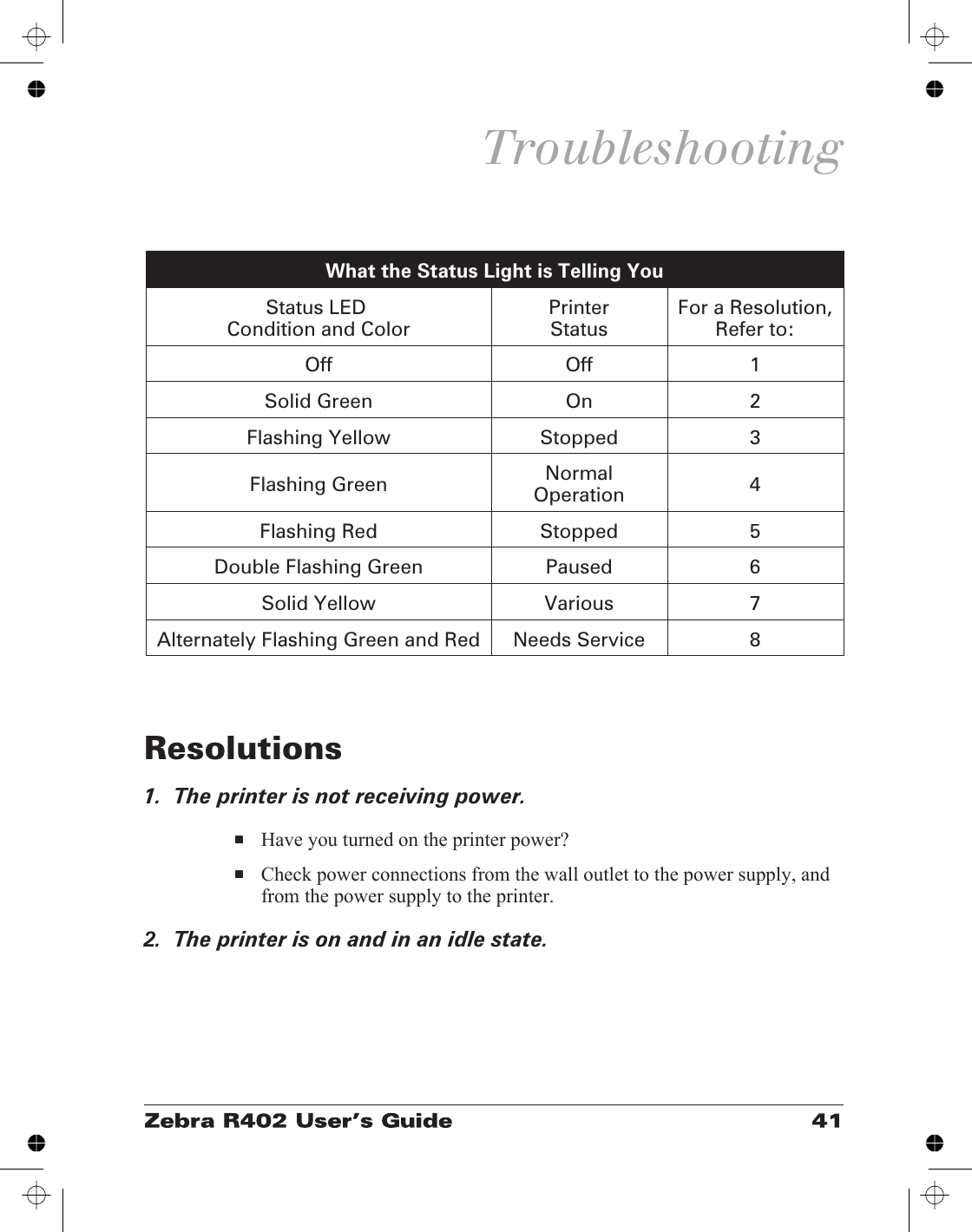 TroubleshootingResolutions1.  The printer is not receiving power.■Have you turned on the printer power?■Check power connections from the wall outlet to the power supply, andfrom the power supply to the printer.2.  The printer is on and in an idle state.What the Status Light is Telling YouStatus LEDCondition and Color PrinterStatus For a Resolution,Refer to:Off Off 1Solid Green On 2Flashing Yellow Stopped 3Flashing Green NormalOperation 4Flashing Red Stopped 5Double Flashing Green Paused 6Solid Yellow Various 7Alternately Flashing Green and Red Needs Service 8