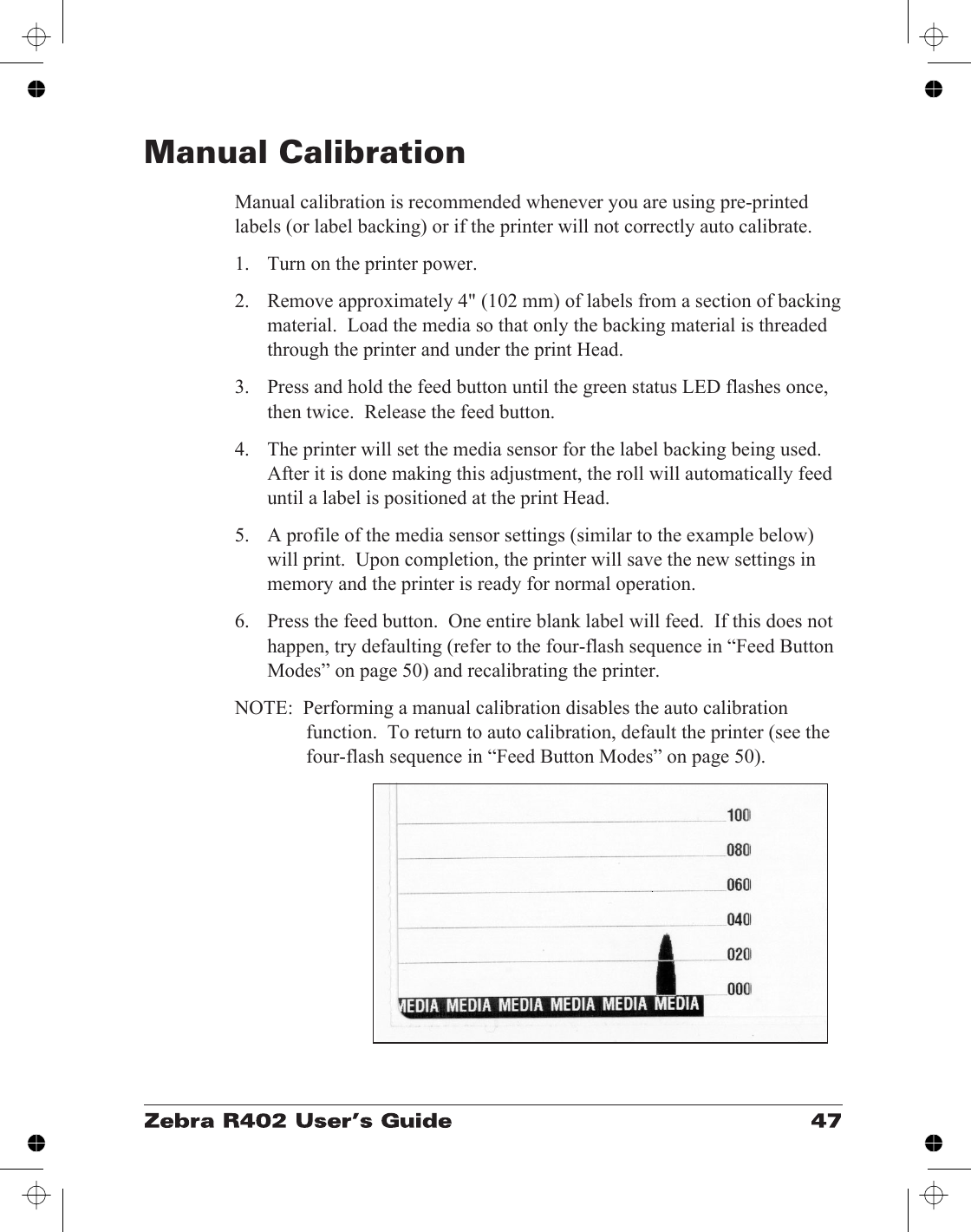 Manual CalibrationManual calibration is recommended whenever you are using pre-printedlabels (or label backing) or if the printer will not correctly auto calibrate.1. Turn on the printer power.2. Remove approximately 4&quot; (102 mm) of labels from a section of backingmaterial.  Load the media so that only the backing material is threadedthrough the printer and under the print Head.3. Press and hold the feed button until the green status LED flashes once,then twice.  Release the feed button.4. The printer will set the media sensor for the label backing being used.After it is done making this adjustment, the roll will automatically feeduntil a label is positioned at the print Head.5. A profile of the media sensor settings (similar to the example below)will print.  Upon completion, the printer will save the new settings inmemory and the printer is ready for normal operation.6. Press the feed button.  One entire blank label will feed.  If this does nothappen, try defaulting (refer to the four-flash sequence in “Feed ButtonModes” on page 50) and recalibrating the printer.NOTE:  Performing a manual calibration disables the auto calibrationfunction.  To return to auto calibration, default the printer (see thefour-flash sequence in “Feed Button Modes” on page 50).