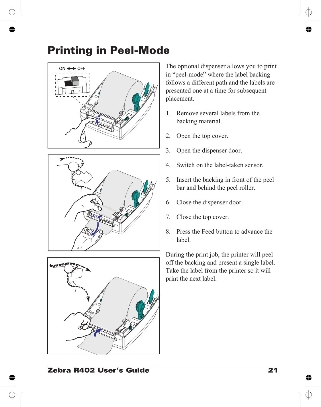 Printing in Peel-ModeThe optional dispenser allows you to printin “peel-mode” where the label backingfollows a different path and the labels arepresented one at a time for subsequentplacement.1. Remove several labels from thebacking material.2. Open the top cover.3. Open the dispenser door.4. Switch on the label-taken sensor.5. Insert the backing in front of the peelbar and behind the peel roller.6. Close the dispenser door.7. Close the top cover.8. Press the Feed button to advance thelabel.During the print job, the printer will peeloff the backing and present a single label.Take the label from the printer so it willprint the next label.ON OFF