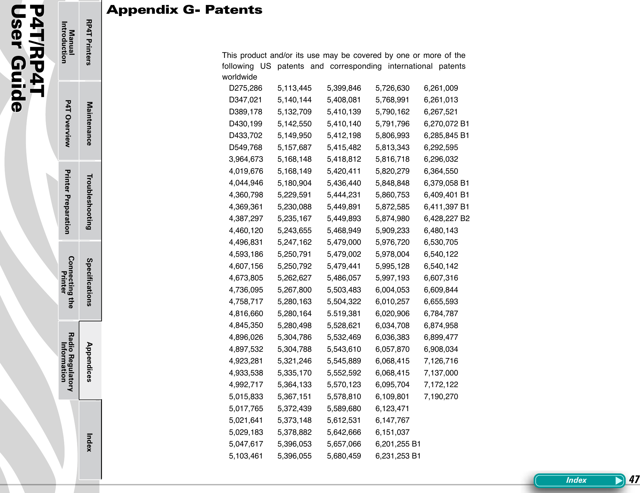 P4T/RP4TUser Guide 47Printer Preparation Connecting the PrinterRadio Regulatory InformationRP4T Printers Maintenance Troubleshooting Speciﬁcations Appendices IndexP4T OverviewManual IntroductionAppendix G- PatentsD275,286D347,021D389,178D430,199D433,702D549,768 3,964,6734,019,6764,044,9464,360,7984,369,3614,387,2974,460,1204,496,8314,593,1864,607,1564,673,8054,736,0954,758,7174,816,6604,845,3504,896,0264,897,5324,923,2814,933,5384,992,7175,015,8335,017,7655,021,6415,029,1835,047,6175,103,4615,113,4455,140,1445,132,7095,142,5505,149,9505,157,6875,168,1485,168,1495,180,9045,229,5915,230,0885,235,1675,243,6555,247,1625,250,7915,250,7925,262,6275,267,8005,280,1635,280,1645,280,4985,304,7865,304,7885,321,2465,335,1705,364,1335,367,1515,372,4395,373,1485,378,8825,396,0535,396,0555,399,8465,408,0815,410,1395,410,1405,412,1985,415,4825,418,8125,420,4115,436,4405,444,2315,449,8915,449,8935,468,9495,479,0005,479,0025,479,4415,486,0575,503,4835,504,3225.519,3815,528,6215,532,4695,543,6105,545,8895,552,5925,570,1235,578,8105,589,6805,612,5315,642,6665,657,0665,680,4595,726,6305,768,9915,790,1625,791,7965,806,9935,813,3435,816,7185,820,2795,848,8485,860,7535,872,5855,874,9805,909,2335,976,7205,978,0045,995,1285,997,1936,004,0536,010,2576,020,9066,034,7086,036,3836,057,8706,068,4156,068,4156,095,7046,109,8016,123,4716,147,7676,151,0376,201,255 B16,231,253 B16,261,0096,261,0136,267,5216,270,072 B16,285,845 B16,292,5956,296,0326,364,5506,379,058 B16,409,401 B16,411,397 B16,428,227 B26,480,1436,530,7056,540,1226,540,1426,607,3166,609,8446,655,5936,784,7876,874,9586,899,4776,908,0347,126,7167,137,0007,172,1227,190,270This product  and/or its use may  be  covered  by  one  or more  of the following  US  patents  and  corresponding international patents worldwideIndex