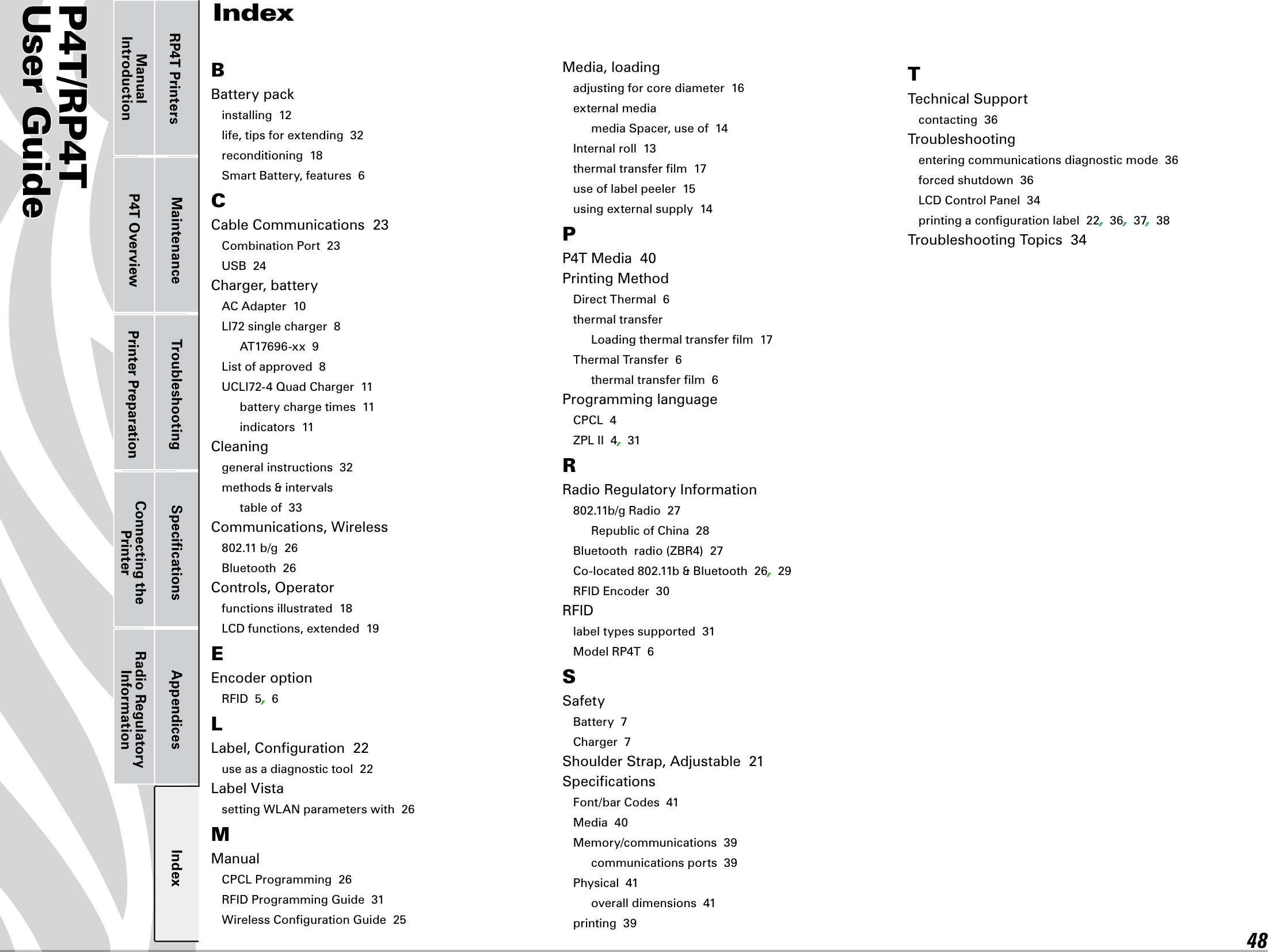 P4T/RP4TUser Guide 48Printer Preparation Connecting the PrinterRadio Regulatory InformationRP4T Printers Maintenance Troubleshooting Speciﬁcations Appendices IndexP4T OverviewManual IntroductionIndexBBatterypackinstalling  12life, tips for extending  32reconditioning  18Smart Battery, features  6CCable Communications  23Combination Port  23USB  24Charger, batteryAC Adapter  10LI72singlecharger8AT17696-xx9Listofapproved8UCLI72-4QuadCharger11battery charge times  11indicators  11Cleaninggeneral instructions  32methods &amp; intervalstable of  33Communications, Wireless802.11b/g26Bluetooth  26Controls, Operatorfunctions illustrated  18LCDfunctions,extended19EEncoder optionRFID5,6LLabel,Conguration22use as a diagnostic tool  22LabelVistasettingWLANparameterswith26MManualCPCLProgramming26RFIDProgrammingGuide31Wireless Conﬁguration Guide  25Media, loadingadjusting for core diameter  16external mediamedia Spacer, use of  14Internal roll  13thermal transfer ﬁlm  17use of label peeler  15using external supply  14PP4TMedia40Printing MethodDirectThermal6thermal transferLoadingthermaltransferlm17Thermal Transfer  6thermal transfer ﬁlm  6Programming languageCPCL4ZPLII4,31RRadio Regulatory Information802.11b/gRadio27Republic of China  28Bluetoothradio(ZBR4)27Co-located802.11b&amp;Bluetooth26,29RFIDEncoder30RFIDlabel types supported  31ModelRP4T6SSafetyBattery  7Charger  7Shoulder Strap, Adjustable  21SpeciﬁcationsFont/bar Codes  41Media  40Memory/communications  39communications ports  39Physical  41overall dimensions  41printing  39TTechnical Supportcontacting  36Troubleshootingentering communications diagnostic mode  36forced shutdown  36LCDControlPanel34printing a conﬁguration label  22,36,37,38Troubleshooting Topics  34