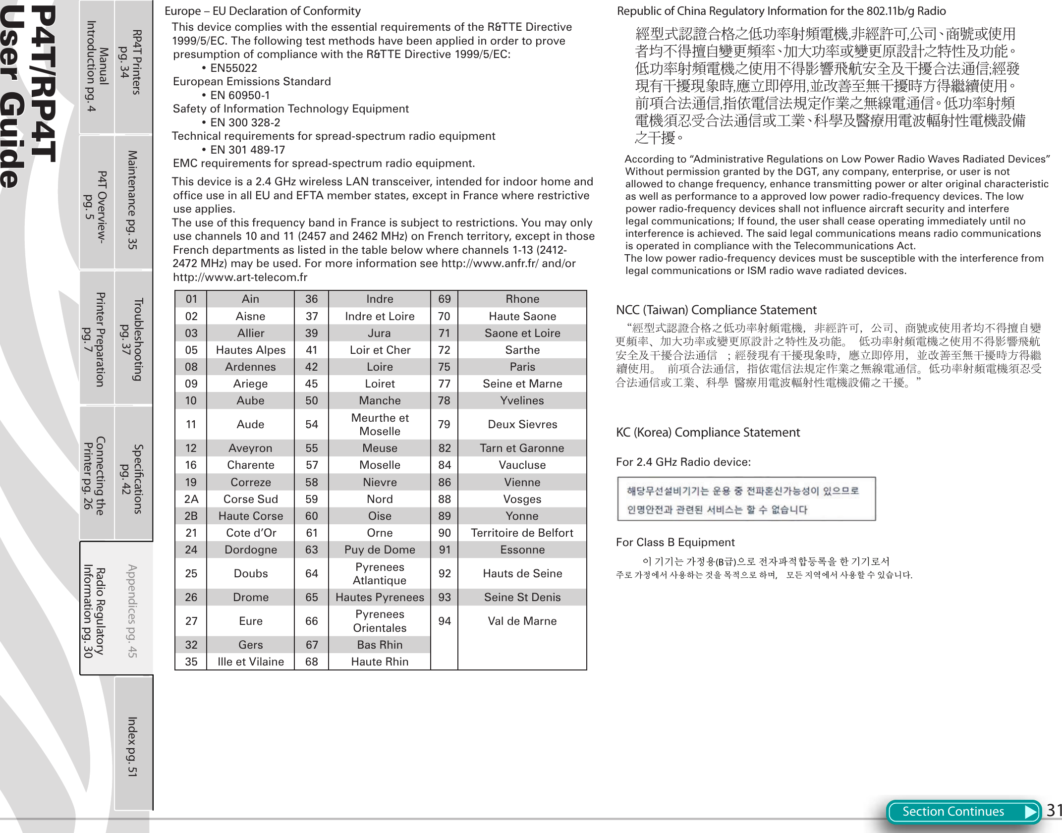 P4T/RP4TUser Guide 31Europe – EU Declaration of ConformityThis device complies with the essential requirements of the R&amp;TTE Directive 1999/5/EC. The following test methods have been applied in order to prove presumption of compliance with the R&amp;TTE Directive 1999/5/EC:  • EN55022European Emissions Standard  • EN 60950-1Safety of Information Technology Equipment  • EN 300 328-2 Technical requirements for spread-spectrum radio equipment  • EN 301 489-17 EMC requirements for spread-spectrum radio equipment.This device is a 2.4 GHz wireless LAN transceiver, intended for indoor home and office use in all EU and EFTA member states, except in France where restrictive use applies.The use of this frequency band in France is subject to restrictions. You may only use channels 10 and 11 (2457 and 2462 MHz) on French territory, except in those French departments as listed in the table below where channels 1-13 (2412-2472 MHz) may be used. For more information see http://www.anfr.fr/ and/or http://www.art-telecom.fr01 Ain 36 Indre 69 Rhone02 Aisne 37 Indre et Loire 70 Haute Saone03 Allier 39 Jura 71 Saone et Loire05 Hautes Alpes 41 Loir et Cher 72 Sarthe08 Ardennes 42 Loire 75 Paris09 Ariege 45 Loiret 77 Seine et Marne10 Aube 50 Manche 78 Yvelines11 Aude 54 Meurthe et Moselle 79 Deux Sievres12 Aveyron 55 Meuse 82 Tarn et Garonne16 Charente 57 Moselle 84 Vaucluse19 Correze 58 Nievre 86 Vienne2A Corse Sud 59 Nord 88 Vosges2B Haute Corse 60 Oise 89 Yonne21 Cote d’Or 61 Orne 90 Territoire de Belfort24 Dordogne 63 Puy de Dome 91 Essonne25 Doubs 64 Pyrenees Atlantique 92 Hauts de Seine26 Drome 65 Hautes Pyrenees 93 Seine St Denis27 Eure 66 Pyrenees Orientales 94 Val de Marne32 Gers 67 Bas Rhin35 Ille et Vilaine 68 Haute RhinRepublic of China Regulatory Information for the 802.11b/g Radio經型式認證合格之低功率射頻電機,非經許可,公司、商號或使用者均不得擅自變更頻率、加大功率或變更原設計之特性及功能。低功率射頻電機之使用不得影響飛航安全及干擾合法通信;經發現有干擾現象時,應立即停用,並改善至無干擾時方得繼續使用。前項合法通信,指依電信法規定作業之無線電通信。低功率射頻電機須忍受合法通信或工業、科學及醫療用電波輻射性電機設備之干擾。According to “Administrative Regulations on Low Power Radio Waves Radiated Devices” Without permission granted by the DGT, any company, enterprise, or user is not allowed to change frequency, enhance transmitting power or alter original characteristic as well as performance to a approved low power radio-frequency devices. The low power radio-frequency devices shall not influence aircraft security and interfere legal communications; If found, the user shall cease operating immediately until no interference is achieved. The said legal communications means radio communications is operated in compliance with the Telecommunications Act.The low power radio-frequency devices must be susceptible with the interference from legal communications or ISM radio wave radiated devices.NCC (Taiwan) Compliance Statement “經型式認證合格之低功率射頻電機，非經許可，公司、商號或使用者均不得擅自變更頻率、加大功率或變更原設計之特性及功能。 低功率射頻電機之使用不得影響飛航安全及干擾合法通信 ；經發現有干擾現象時，應立即停用，並改善至無干擾時方得繼續使用。 前項合法通信，指依電信法規定作業之無線電通信。低功率射頻電機須忍受合法通信或工業、科學 醫療用電波輻射性電機設備之干擾。”KC (Korea) Compliance StatementFor 2.4 GHz Radio device:For Class B Equipment       이 기기는 가정용(B급)으로 전자파적합등록을 한 기기로서주로 가정에서 사용하는 것을 목적으로 하며,  모든 지역에서 사용할 수 있습니다. Section ContinuesPrinter Preparation pg. 7Connecting the Printer pg. 26Radio Regulatory Information pg. 30RP4T Printers pg. 34 Maintenance pg. 35 Troubleshooting pg. 37Specications pg. 42 Appendices pg. 45 Index pg. 51P4T Overview- pg. 5Manual Introduction pg. 4