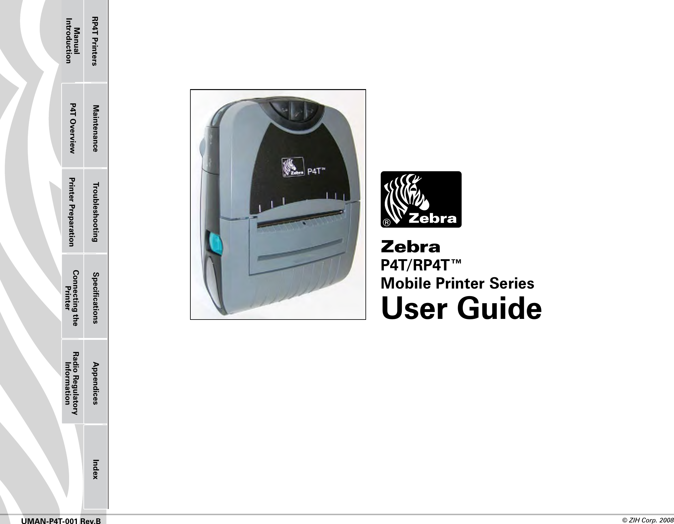 Printer Preparation Connecting the PrinterRadio Regulatory InformationRP4T Printers Maintenance Troubleshooting Speciﬁcations Appendices IndexP4T OverviewManual Introduction© ZIH Corp. 2008 UMAN-P4T-001 Rev.BZebra P4T/RP4T™Mobile Printer SeriesUser Guide