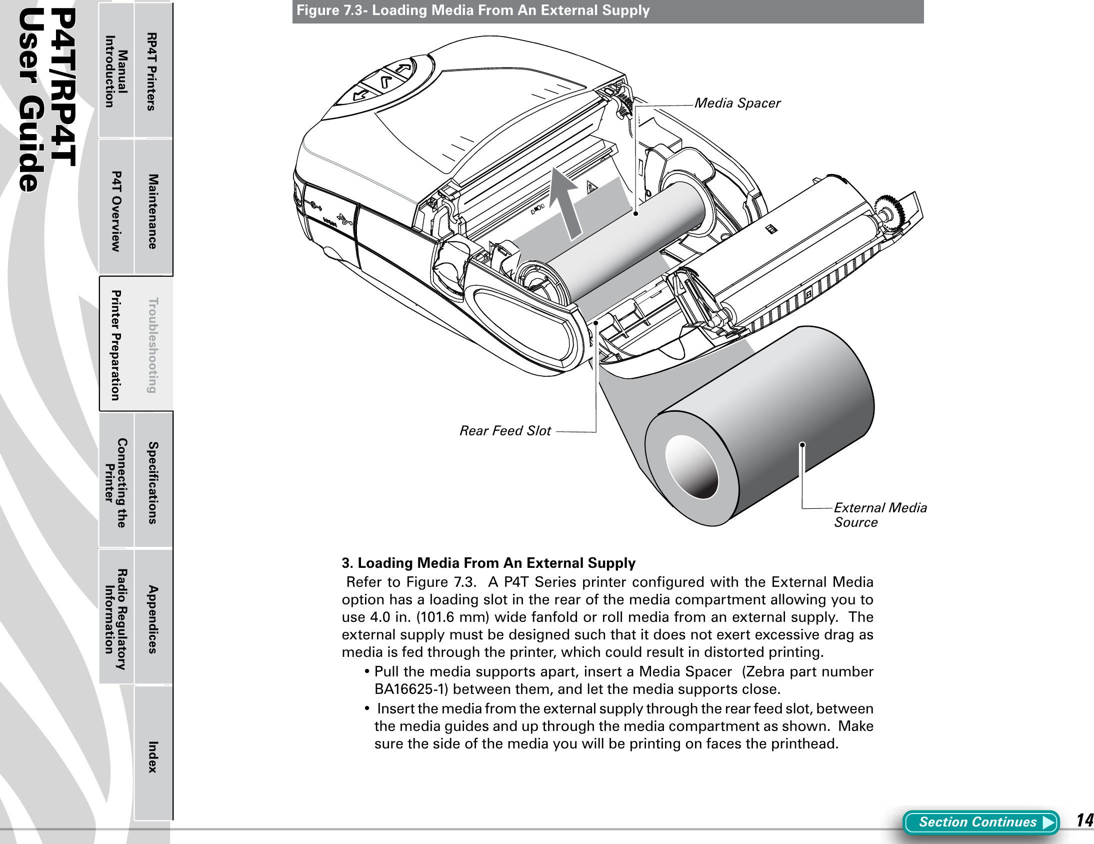 P4T/RP4TUser Guide 14Printer Preparation Connecting the PrinterRadio Regulatory InformationRP4T Printers Maintenance Troubleshooting Speciﬁcations Appendices IndexP4T OverviewManual IntroductionFigure 7.3- Loading Media From An External SupplySection Continues3. Loading Media From An External SupplyRefertoFigure7.3.AP4TSeriesprinterconguredwiththeExternalMediaoption has a loading slot in the rear of the media compartment allowing you to use4.0in.(101.6mm)widefanfoldorrollmediafromanexternalsupply.Theexternal supply must be designed such that it does not exert excessive drag as media is fed through the printer, which could result in distorted printing.  •Pullthemediasupportsapart,insertaMediaSpacer(ZebrapartnumberBA16625-1)betweenthem,andletthemediasupportsclose.•Insertthemediafromtheexternalsupplythroughtherearfeedslot,betweenthemediaguidesandupthroughthemediacompartmentasshown.Makesure the side of the media you will be printing on faces the printhead.Rear Feed SlotMedia SpacerExternal Media Source