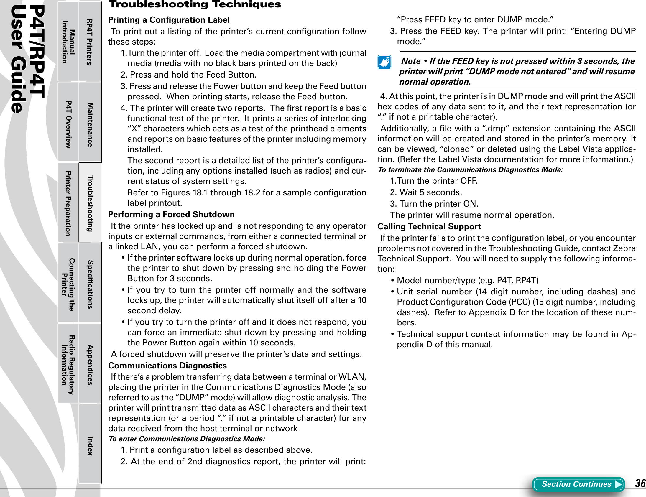 P4T/RP4TUser Guide 36Printer Preparation Connecting the PrinterRadio Regulatory InformationRP4T Printers Maintenance Troubleshooting Speciﬁcations Appendices IndexP4T OverviewManual IntroductionPrinting a Conﬁguration LabelTo print out a listing of the printer’s current conﬁguration follow these steps:1.Turntheprinteroff.Loadthemediacompartmentwithjournalmedia(mediawithnoblackbarsprintedontheback)2.PressandholdtheFeedButton.3.PressandreleasethePowerbuttonandkeeptheFeedbuttonpressed.  When printing starts, release the Feed button. 4.Theprinterwillcreatetworeports.Therstreportisabasicfunctionaltestoftheprinter.Itprintsaseriesofinterlocking“X”characterswhichactsasatestoftheprintheadelementsand reports on basic features of the printer including memory installed.  The second report is a detailed list of the printer’s conﬁgura-tion,includinganyoptionsinstalled(suchasradios)andcur-rent status of system settings. RefertoFigures18.1through18.2forasamplecongurationlabel printout.Performing a Forced ShutdownIttheprinterhaslockedupandisnotrespondingtoanyoperatorinputs or external commands, from either a connected terminal or alinkedLAN,youcanperformaforcedshutdown.•Iftheprintersoftwarelocksupduringnormaloperation,forcethe printer to shut down by pressing and holding the Power Button for 3 seconds.•If you try to turn the printer off normally and the softwarelocksup,theprinterwillautomaticallyshutitselfoffaftera10second delay.•Ifyoutrytoturntheprinteroffanditdoesnotrespond,youcan force an immediate shut down by pressing and holding thePowerButtonagainwithin10seconds.A forced shutdown will preserve the printer’s data and settings.Communications DiagnosticsIfthere’saproblemtransferringdatabetweenaterminalorWLAN,placingtheprinterintheCommunicationsDiagnosticsMode(alsoreferredtoasthe“DUMP”mode)willallowdiagnosticanalysis.Theprinter will print transmitted data as ASCII characters and their text representation(oraperiod“.”ifnotaprintablecharacter)foranydatareceivedfromthehostterminalornetworkToenterCommunicationsDiagnosticsMode:1.Printacongurationlabelasdescribedabove.2.Attheendof2nddiagnosticsreport,theprinterwillprint:“PressFEEDkeytoenterDUMPmode.”3.PresstheFEEDkey.Theprinterwillprint:“EnteringDUMPmode.” Note•IftheFEEDkeyisnotpressedwithin3seconds,theprinterwillprint“DUMPmodenotentered”andwillresumenormaloperation.4.Atthispoint,theprinterisinDUMPmodeandwillprinttheASCIIhexcodesofanydatasenttoit,andtheirtextrepresentation(or“.”ifnotaprintablecharacter).Additionally, a ﬁle with a “.dmp” extension containing the ASCII information will be created and stored in the printer’s memory. It canbeviewed,“cloned”ordeletedusingtheLabelVistaapplica-tion.(RefertheLabelVistadocumentationformoreinformation.)ToterminatetheCommunicationsDiagnosticsMode:1.TurntheprinterOFF.2.Wait5seconds.3. Turn the printer ON.The printer will resume normal operation.Calling Technical SupportIf the printer fails to print the conﬁguration label, or you encounter problems not covered in the Troubleshooting Guide, contact Zebra Technical Support.  You will need to supply the following informa-tion:•Modelnumber/type(e.g.P4T,RP4T)•Unit serial number (14 digit number, including dashes) andProductCongurationCode(PCC)(15digitnumber,includingdashes).RefertoAppendixDforthelocationofthesenum-bers.•TechnicalsupportcontactinformationmaybefoundinAp-pendixDofthismanual.Troubleshooting TechniquesSection Continues