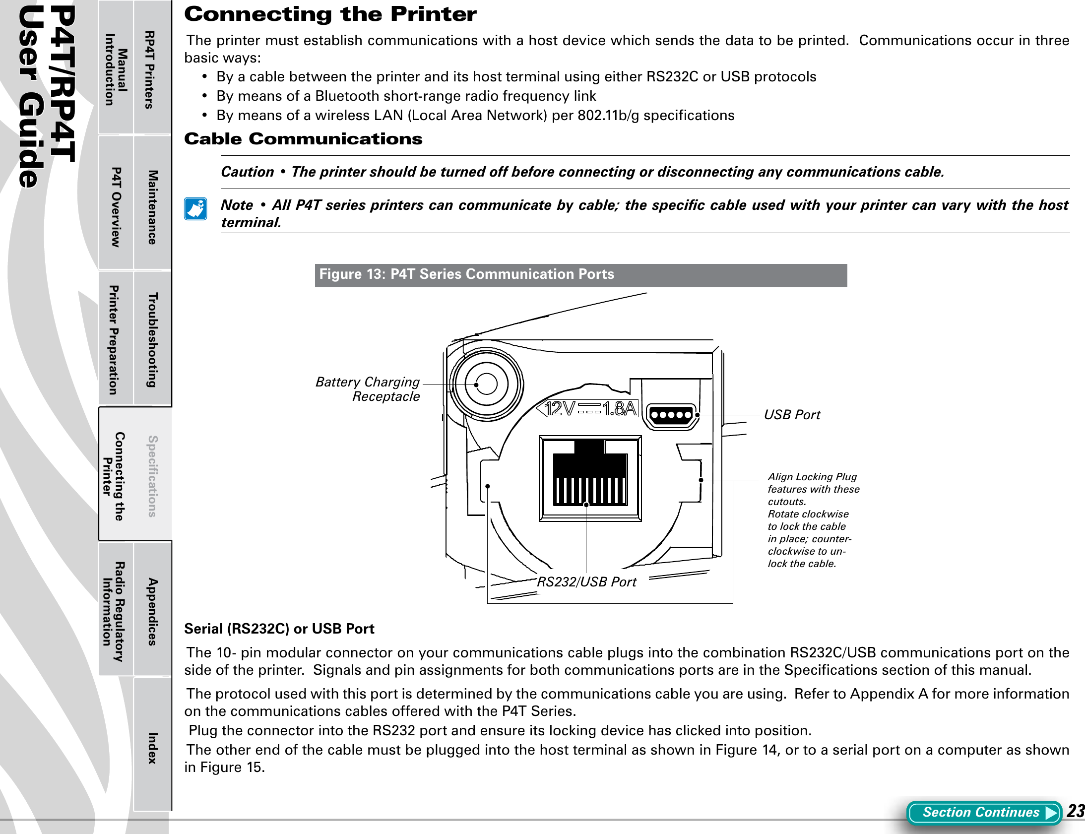 P4T/RP4TUser Guide 23Printer Preparation Connecting the PrinterRadio Regulatory InformationRP4T Printers Maintenance Troubleshooting Speciﬁcations Appendices IndexP4T OverviewManual IntroductionConnecting the PrinterThe printer must establish communications with a host device which sends the data to be printed.  Communications occur in three basic ways:• ByacablebetweentheprinteranditshostterminalusingeitherRS232CorUSBprotocols• BymeansofaBluetoothshort-rangeradiofrequencylink• BymeansofawirelessLAN(LocalAreaNetwork)per802.11b/gspecicationsCable Communications Caution•Theprintershouldbeturnedoffbeforeconnectingordisconnectinganycommunicationscable. Note•AllP4Tseriesprinterscancommunicatebycable;thespeciccableusedwithyourprintercanvarywiththehostterminal.Serial (RS232C) or USB PortThe10-pinmodularconnectoronyourcommunicationscableplugsintothecombinationRS232C/USBcommunicationsportontheside of the printer.  Signals and pin assignments for both communications ports are in the Speciﬁcations section of this manual.The protocol used with this port is determined by the communications cable you are using.  Refer to Appendix A for more information onthecommunicationscablesofferedwiththeP4TSeries.PlugtheconnectorintotheRS232portandensureitslockingdevicehasclickedintoposition.TheotherendofthecablemustbepluggedintothehostterminalasshowninFigure14,ortoaserialportonacomputerasshowninFigure15.Figure 13: P4T Series Communication PortsSection ContinuesRS232/USB PortUSB PortBattery Charging ReceptacleAlign Locking Plug features with these cutouts.Rotate clockwise to lock the cable in place; counter-clockwise to un-lock the cable.