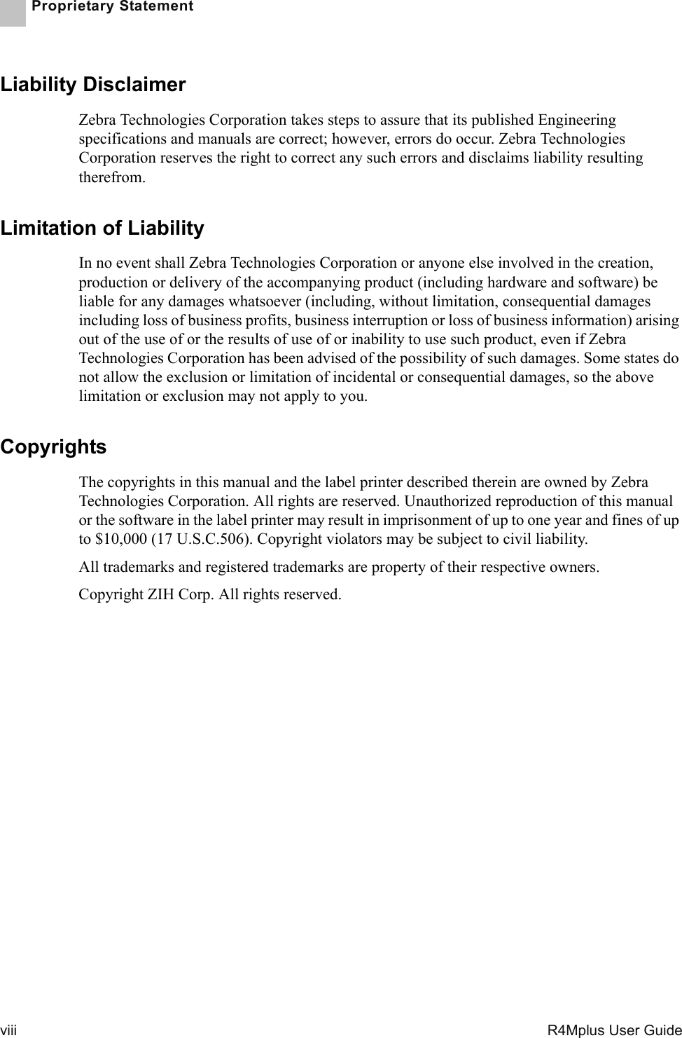 viii   R4Mplus User GuideProprietary StatementLiability DisclaimerZebra Technologies Corporation takes steps to assure that its published Engineering specifications and manuals are correct; however, errors do occur. Zebra Technologies Corporation reserves the right to correct any such errors and disclaims liability resulting therefrom.Limitation of Liability In no event shall Zebra Technologies Corporation or anyone else involved in the creation, production or delivery of the accompanying product (including hardware and software) be liable for any damages whatsoever (including, without limitation, consequential damages including loss of business profits, business interruption or loss of business information) arising out of the use of or the results of use of or inability to use such product, even if Zebra Technologies Corporation has been advised of the possibility of such damages. Some states do not allow the exclusion or limitation of incidental or consequential damages, so the above limitation or exclusion may not apply to you.CopyrightsThe copyrights in this manual and the label printer described therein are owned by Zebra Technologies Corporation. All rights are reserved. Unauthorized reproduction of this manual or the software in the label printer may result in imprisonment of up to one year and fines of up to $10,000 (17 U.S.C.506). Copyright violators may be subject to civil liability.All trademarks and registered trademarks are property of their respective owners.Copyright ZIH Corp. All rights reserved.